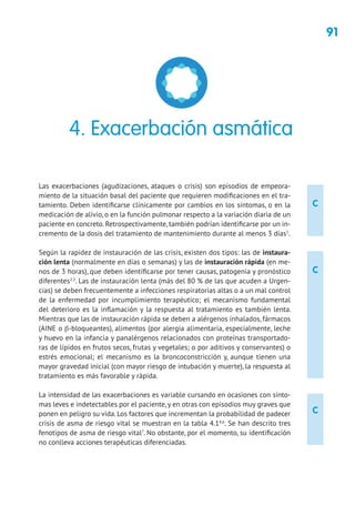 91
C
C
C
Las exacerbaciones (agudizaciones, ataques o crisis) son episodios de empeora-
miento de la situación basal del paciente que requieren modificaciones en el tra-
tamiento. Deben identificarse clínicamente por cambios en los síntomas, o en la
medicación de alivio, o en la función pulmonar respecto a la variación diaria de un
paciente en concreto. Retrospectivamente, también podrían identificarse por un in-
cremento de la dosis del tratamiento de mantenimiento durante al menos 3 días1
.
Según la rapidez de instauración de las crisis, existen dos tipos: las de instaura-
ción lenta (normalmente en días o semanas) y las de instauración rápida (en me-
nos de 3 horas), que deben identificarse por tener causas, patogenia y pronóstico
diferentes2,3
. Las de instauración lenta (más del 80 % de las que acuden a Urgen-
cias) se deben frecuentemente a infecciones respiratorias altas o a un mal control
de la enfermedad por incumplimiento terapéutico; el mecanismo fundamental
del deterioro es la inflamación y la respuesta al tratamiento es también lenta.
Mientras que las de instauración rápida se deben a alérgenos inhalados, fármacos
(AINE o β-bloqueantes), alimentos (por alergia alimentaria, especialmente, leche
y huevo en la infancia y panalérgenos relacionados con proteínas transportado-
ras de lípidos en frutos secos, frutas y vegetales; o por aditivos y conservantes) o
estrés emocional; el mecanismo es la broncoconstricción y, aunque tienen una
mayor gravedad inicial (con mayor riesgo de intubación y muerte), la respuesta al
tratamiento es más favorable y rápida.
La intensidad de las exacerbaciones es variable cursando en ocasiones con sínto-
mas leves e indetectables por el paciente, y en otras con episodios muy graves que
ponen en peligro su vida. Los factores que incrementan la probabilidad de padecer
crisis de asma de riesgo vital se muestran en la tabla 4.14,6
. Se han descrito tres
fenotipos de asma de riesgo vital7
. No obstante, por el momento, su identificación
no conlleva acciones terapéuticas diferenciadas.
4. Exacerbación asmática
 