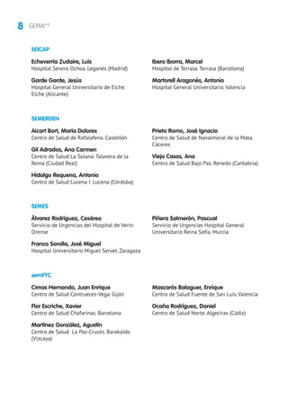 8 GEMA4.0
SEMERGEN
SEMES
Aicart Bort, María Dolores
Centro de Salud de Rafalafena. Castellón
Gil Adrados, Ana Carmen
Centro de Salud La Solana. Talavera de la
Reina (Ciudad Real)
Hidalgo Requena, Antonio
Centro de Salud Lucena I. Lucena (Córdoba)
Prieto Romo, José Ignacio
Centro de Salud de Navalmoral de la Mata.
Cáceres
Viejo Casas, Ana
Centro de Salud Bajo Pas. Renedo (Cantabria)
Álvarez Rodríguez, Cesáreo
Servicio de Urgencias del Hospital de Verín.
Orense
Franco Sorolla, José Miguel
Hospital Universitario Miguel Servet. Zaragoza
Piñera Salmerón, Pascual
Servicio de Urgencias Hospital General
Universitario Reina Sofía. Murcia
SEICAP
Echeverría Zudaire, Luis
Hospital Severo Ochoa. Leganés (Madrid)
Garde Garde, Jesús
Hospital General Universitario de Elche.
Elche (Alicante)
Ibero Iborra, Marcel
Hospital de Terrasa. Terrasa (Barcelona)
Martorell Aragonés, Antonio
Hospital General Universitario. Valencia
semFYC
Cimas Hernando, Juan Enrique
Centro de Salud Contrueces-Vega. Gijón
Flor Escriche, Xavier
Centro de Salud Chafarinas. Barcelona
Martínez González, Agustín
Centro de Salud La Paz-Cruces. Barakaldo
(Vizcaya)
Mascarós Balaguer, Enrique
Centro de Salud Fuente de San Luis. Valencia
Ocaña Rodríguez, Daniel
Centro de Salud Norte. Algeciras (Cádiz)
 
