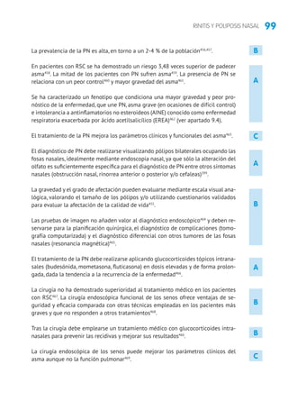 99RINITIS Y POLIPOSIS NASAL
A
B
B
C
A
La prevalencia de la PN es alta, en torno a un 2-4 % de la población456,457
.
En pacientes con RSC se ha demostrado un riesgo 3,48 veces superior de padecer
asma458
. La mitad de los pacientes con PN sufren asma459
. La presencia de PN se
relaciona con un peor control460
y mayor gravedad del asma461
.
Se ha caracterizado un fenotipo que condiciona una mayor gravedad y peor pro-
nóstico de la enfermedad, que une PN, asma grave (en ocasiones de difícil control)
e intolerancia a antinflamatorios no esteroideos (AINE) conocido como enfermedad
respiratoria exacerbada por ácido acetilsalicílico (EREA)462
(ver apartado 9.4).
El tratamiento de la PN mejora los parámetros clínicos y funcionales del asma463
.
El diagnóstico de PN debe realizarse visualizando pólipos bilaterales ocupando las
fosas nasales, idealmente mediante endoscopia nasal, ya que sólo la alteración del
olfato es suficientemente específica para el diagnóstico de PN entre otros síntomas
nasales (obstrucción nasal, rinorrea anterior o posterior y/o cefaleas)399
.
La gravedad y el grado de afectación pueden evaluarse mediante escala visual ana-
lógica, valorando el tamaño de los pólipos y/o utilizando cuestionarios validados
para evaluar la afectación de la calidad de vida455
.
Las pruebas de imagen no añaden valor al diagnóstico endoscópico464
y deben re-
servarse para la planificación quirúrgica, el diagnóstico de complicaciones (tomo-
grafía computarizada) y el diagnóstico diferencial con otros tumores de las fosas
nasales (resonancia magnética)465
.
El tratamiento de la PN debe realizarse aplicando glucocorticoides tópicos intrana-
sales (budesónida, mometasona, fluticasona) en dosis elevadas y de forma prolon-
gada, dada la tendencia a la recurrencia de la enfermedad466
.
La cirugía no ha demostrado superioridad al tratamiento médico en los pacientes
con RSC467
. La cirugía endoscópica funcional de los senos ofrece ventajas de se-
guridad y eficacia comparada con otras técnicas empleadas en los pacientes más
graves y que no responden a otros tratamientos468
.
Tras la cirugía debe emplearse un tratamiento médico con glucocorticoides intra-
nasales para prevenir las recidivas y mejorar sus resultados466
.
La cirugía endoscópica de los senos puede mejorar los parámetros clínicos del
asma aunque no la función pulmonar469
.
A
B
B
C
 