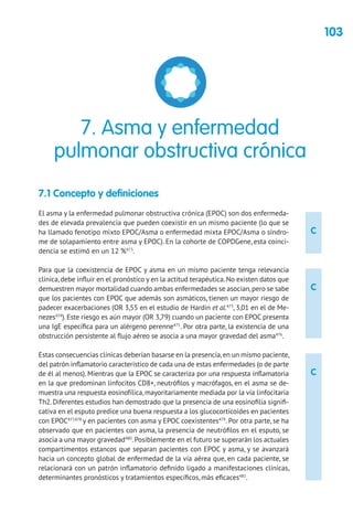 103
C
C
C
7.1 Concepto y definiciones
El asma y la enfermedad pulmonar obstructiva crónica (EPOC) son dos enfermeda-
des de elevada prevalencia que pueden coexistir en un mismo paciente (lo que se
ha llamado fenotipo mixto EPOC/Asma o enfermedad mixta EPOC/Asma o síndro-
me de solapamiento entre asma y EPOC). En la cohorte de COPDGene, esta coinci-
dencia se estimó en un 12 %473
.
Para que la coexistencia de EPOC y asma en un mismo paciente tenga relevancia
clínica, debe influir en el pronóstico y en la actitud terapéutica. No existen datos que
demuestren mayor mortalidad cuando ambas enfermedades se asocian,pero se sabe
que los pacientes con EPOC que además son asmáticos, tienen un mayor riesgo de
padecer exacerbaciones (OR 3,55 en el estudio de Hardin et al.473
, 3,01 en el de Me-
nezes474
). Este riesgo es aún mayor (OR 3,79) cuando un paciente con EPOC presenta
una IgE específica para un alérgeno perenne475
. Por otra parte, la existencia de una
obstrucción persistente al flujo aéreo se asocia a una mayor gravedad del asma476
.
Estas consecuencias clínicas deberían basarse en la presencia,en un mismo paciente,
del patrón inflamatorio característico de cada una de estas enfermedades (o de parte
de él al menos). Mientras que la EPOC se caracteriza por una respuesta inflamatoria
en la que predominan linfocitos CD8+, neutrófilos y macrófagos, en el asma se de-
muestra una respuesta eosinofílica, mayoritariamente mediada por la vía linfocitaria
Th2. Diferentes estudios han demostrado que la presencia de una eosinofilia signifi-
cativa en el esputo predice una buena respuesta a los glucocorticoides en pacientes
con EPOC477,478
y en pacientes con asma y EPOC coexistentes479
. Por otra parte, se ha
observado que en pacientes con asma, la presencia de neutrófilos en el esputo, se
asocia a una mayor gravedad480
.Posiblemente en el futuro se superarán los actuales
compartimentos estancos que separan pacientes con EPOC y asma, y se avanzará
hacia un concepto global de enfermedad de la vía aérea que, en cada paciente, se
relacionará con un patrón inflamatorio definido ligado a manifestaciones clínicas,
determinantes pronósticos y tratamientos específicos, más eficaces481
.
7. Asma y enfermedad
pulmonar obstructiva crónica
 