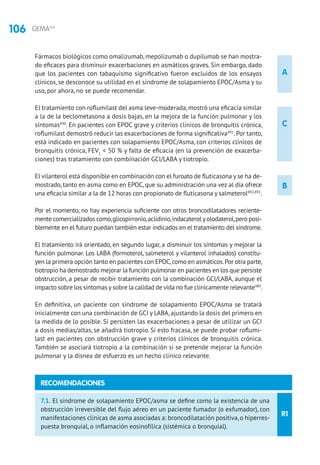 106 GEMA4.0
A
B
C
Fármacos biológicos como omalizumab, mepolizumab o dupilumab se han mostra-
do eficaces para disminuir exacerbaciones en asmáticos graves. Sin embargo, dado
que los pacientes con tabaquismo significativo fueron excluidos de los ensayos
clínicos, se desconoce su utilidad en el síndrome de solapamiento EPOC/Asma y su
uso, por ahora, no se puede recomendar.
El tratamiento con roflumilast del asma leve-moderada,mostró una eficacia similar
a la de la beclometasona a dosis bajas, en la mejora de la función pulmonar y los
síntomas490
. En pacientes con EPOC grave y criterios clínicos de bronquitis crónica,
roflumilast demostró reducir las exacerbaciones de forma significativa491
.Por tanto,
está indicado en pacientes con solapamiento EPOC/Asma, con criterios clínicos de
bronquitis crónica, FEV1
 50 % y falta de eficacia (en la prevención de exacerba-
ciones) tras tratamiento con combinación GCI/LABA y tiotropio.
El vilanterol está disponible en combinación con el furoato de fluticasona y se ha de-
mostrado, tanto en asma como en EPOC, que su administración una vez al día ofrece
una eficacia similar a la de 12 horas con propionato de fluticasona y salmeterol492,493
.
Por el momento, no hay experiencia suficiente con otros broncodilatadores reciente-
mente comercializados como,glicopirronio,aclidinio,indacaterol yolodaterol,pero posi-
blemente en el futuro puedan también estar indicados en el tratamiento del síndrome.
El tratamiento irá orientado, en segundo lugar, a disminuir los síntomas y mejorar la
función pulmonar. Los LABA (formoterol, salmeterol y vilanterol inhalados) constitu-
yen la primera opción tanto en pacientes con EPOC,como en asmáticos.Por otra parte,
tiotropio ha demostrado mejorar la función pulmonar en pacientes en los que persiste
obstrucción, a pesar de recibir tratamiento con la combinación GCI/LABA, aunque el
impacto sobre los síntomas y sobre la calidad de vida no fue clínicamente relevante489
.
En definitiva, un paciente con síndrome de solapamiento EPOC/Asma se tratará
inicialmente con una combinación de GCI y LABA,ajustando la dosis del primero en
la medida de lo posible. Si persisten las exacerbaciones a pesar de utilizar un GCI
a dosis medias/altas, se añadirá tiotropio. Si esto fracasa, se puede probar roflumi-
last en pacientes con obstrucción grave y criterios clínicos de bronquitis crónica.
También se asociará tiotropio a la combinación si se pretende mejorar la función
pulmonar y la disnea de esfuerzo es un hecho clínico relevante.
R1
7.1. El síndrome de solapamiento EPOC/asma se define como la existencia de una
obstrucción irreversible del flujo aéreo en un paciente fumador (o exfumador), con
manifestaciones clínicas de asma asociadas a: broncodilatación positiva,o hiperres-
puesta bronquial, o inflamación eosinofílica (sistémica o bronquial).
RECOMENDACIONES
 