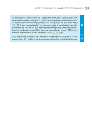 107ASMA Y ENFERMEDAD PULMONAR OBSTRUCTIVA CRÓNICA
R2
R1
7.2. El diagnóstico del síndrome de solapamiento EPOC/asma se establecerá ante
un paciente fumador o exfumador ( 10 p/a),con antecedentes o síntomas de sospe-
cha de asma, con obstrucción fija (en dos visitas consecutivas) del flujo aéreo (FEV1
/
FVC  70 %, tras broncodilatador) y, o bien una prueba broncodilatadora positiva
(incremento del FEV1
del 12 %), o hiperrespuesta bronquial (PC20
FEV1
metacolina 
4 mg/ml) o inflamación eosinofílica sistémica (eosinófilos en sangre  300/mm3
) o
bronquial (eosinófilos en esputo inducido  3 % o FENO
 50 ppb).
7.3. El tratamiento de elección del síndrome de solapamiento EPOC/asma es la com-
binación de un GCI y LABA.En caso de una respuesta insuficiente,se añadirá tiotropio.
 