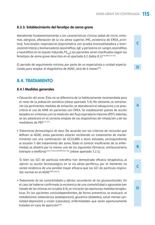 115ASMA GRAVE NO CONTROLADA
C
D
8.3.3. Establecimiento del fenotipo de asma grave
Atendiendo fundamentalmente a las características clínicas (edad de inicio, sínto-
mas alérgicos, afectación de la vía aérea superior, IMC, existencia de EREA, prick-
test), funcionales respiratorias (espirometría con prueba broncodilatadora y bron-
coconstrictora) y biomarcadores (eosinófilos, IgE y periostina en sangre, eosinófilos
y neutrófilos en el esputo inducido, FENO
), los pacientes serán clasificados según los
fenotipos de asma grave descritos en el apartado 8.2 (tabla 8.1)146,484,553-562
.
El periodo de seguimiento mínimo, por parte de un especialista o unidad especia-
lizada, para aceptar el diagnóstico de AGNC, será de 6 meses498
.
8.4. TRATAMIENTO 	
8.4.1 Medidas generales
• Educación del asma. Ésta no se diferencia de la habitualmente recomendada para
el resto de la población asmática (véase apartado 3.4). No obstante, se extrema-
rán las pertinentes medidas de evitación, se abandonará el tabaquismo y se pros-
cribirá el uso de AINE en pacientes con EREA. Se establecerán planes de acción
basados en síntomas y en la medición del flujo espiratorio máximo (PEF).Además,
se les adiestrará en el correcto empleo de los dispositivos de inhalación y de los
medidores de PEF272,275
.
• Tratamiento farmacológico de base. De acuerdo con los criterios de inclusión que
definen al AGNC, estos pacientes estarán recibiendo un tratamiento de mante-
nimiento con una combinación de GCI/LABA a dosis elevadas, correspondiente
al escalón 5 del tratamiento del asma. Dado el control insuficiente de la enfer-
medad, se añadirá por lo menos uno de los siguientes fármacos: antileucotrieno,
tiotropio o teofilina)126,179,202,204,489,563-565
(véase apartado 3.2.1).
Si bien los GCI de partícula extrafina han demostrado eficacia terapéutica, al
ejercer su acción farmacológica en la vía aérea periférica, por el momento no
existe evidencia de una posible mayor eficacia que los GCI de partícula respira-
ble normal en el AGNC496,566,567
.
• Tratamiento de las comorbilidades y efectos secundarios de los glucocorticoides. En
el caso de haberse confirmado la existencia de una comorbilidad o agravante (ver
listado de las mismas en la tabla 8.4),se iniciarán las oportunas medidas terapéu-
ticas. En los pacientes corticodependientes, de forma preventiva, se evaluará: el
metabolismo osteocálcico (osteoporosis), glucemia (diabetes), salud mental (an-
siedad-depresión) y visión (cataratas); enfermedades que serán oportunamente
tratadas en caso de aparición568
.
A
D
C
B
 
