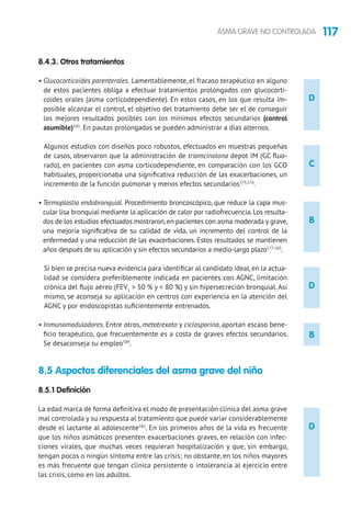 117ASMA GRAVE NO CONTROLADA
D
B
C
D
B
8.4.3. Otros tratamientos
• Glucocorticoides parenterales. Lamentablemente, el fracaso terapéutico en alguno
de estos pacientes obliga a efectuar tratamientos prolongados con glucocorti-
coides orales (asma corticodependiente). En estos casos, en los que resulta im-
posible alcanzar el control, el objetivo del tratamiento debe ser el de conseguir
los mejores resultados posibles con los mínimos efectos secundarios (control
asumible)505
. En pautas prolongadas se pueden administrar a días alternos.
Algunos estudios con diseños poco robustos, efectuados en muestras pequeñas
de casos, observaron que la administración de triamcinolona depot IM (GC fluo-
rado), en pacientes con asma corticodependiente, en comparación con los GCO
habituales, proporcionaba una significativa reducción de las exacerbaciones, un
incremento de la función pulmonar y menos efectos secundarios575,576
.	
• Termoplastia endobronquial. Procedimiento broncoscópico, que reduce la capa mus-
cular lisa bronquial mediante la aplicación de calor por radiofrecuencia.Los resulta-
dos de los estudios efectuados mostraron,en pacientes con asma moderada y grave,
una mejoría significativa de su calidad de vida, un incremento del control de la
enfermedad y una reducción de las exacerbaciones. Estos resultados se mantienen
años después de su aplicación y sin efectos secundarios a medio-largo plazo577-583
.
Si bien se precisa nueva evidencia para identificar al candidato ideal, en la actua-
lidad se considera preferiblemente indicada en pacientes con AGNC, limitación
crónica del flujo aéreo (FEV1
 50 % y  80 %) y sin hipersecreción bronquial. Así
mismo, se aconseja su aplicación en centros con experiencia en la atención del
AGNC y por endoscopistas suficientemente entrenados.
• Inmunomoduladores. Entre otros, metotrexato y ciclosporina, aportan escaso bene-
ficio terapéutico, que frecuentemente es a costa de graves efectos secundarios.
Se desaconseja su empleo584
.
8.5 Aspectos diferenciales del asma grave del niño
8.5.1 Definición
La edad marca de forma definitiva el modo de presentación clínica del asma grave
mal controlada y su respuesta al tratamiento que puede variar considerablemente
desde el lactante al adolescente585
. En los primeros años de la vida es frecuente
que los niños asmáticos presenten exacerbaciones graves, en relación con infec-
ciones virales, que muchas veces requieran hospitalización y que, sin embargo,
tengan pocos o ningún síntoma entre las crisis; no obstante, en los niños mayores
es más frecuente que tengan clínica persistente o intolerancia al ejercicio entre
las crisis, como en los adultos.
D
 