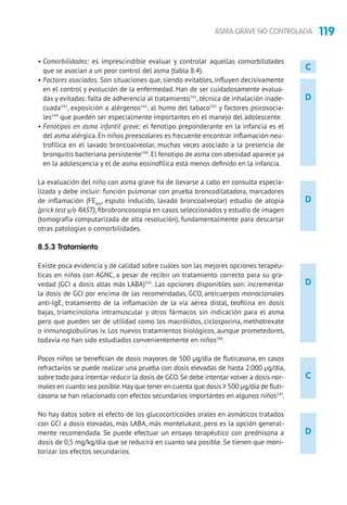 119ASMA GRAVE NO CONTROLADA
D
D
C
D
• Comorbilidades: es imprescindible evaluar y controlar aquellas comorbilidades
que se asocian a un peor control del asma (tabla 8.4).
• Factores asociados. Son situaciones que, siendo evitables, influyen decisivamente
en el control y evolución de la enfermedad. Han de ser cuidadosamente evalua-
das y evitadas: falta de adherencia al tratamiento591
, técnica de inhalación inade-
cuada592
, exposición a alérgenos545
, al humo del tabaco593
y factores psicosocia-
les594
que pueden ser especialmente importantes en el manejo del adolescente.
• Fenotipos en asma infantil grave: el fenotipo preponderante en la infancia es el
del asma alérgica. En niños preescolares es frecuente encontrar inflamación neu-
trofílica en el lavado broncoalveolar, muchas veces asociado a la presencia de
bronquitis bacteriana persistente590
. El fenotipo de asma con obesidad aparece ya
en la adolescencia y el de asma eosinofílica está menos definido en la infancia.
La evaluación del niño con asma grave ha de llevarse a cabo en consulta especia-
lizada y debe incluir: función pulmonar con prueba broncodilatadora, marcadores
de inflamación (FENO
, esputo inducido, lavado broncoalveolar) estudio de atopia
(prick test y/o RAST), fibrobroncoscopia en casos seleccionados y estudio de imagen
(tomografía computarizada de alta resolución), fundamentalmente para descartar
otras patologías o comorbilidades.
8.5.3 Tratamiento	
Existe poca evidencia y de calidad sobre cuáles son las mejores opciones terapéu-
ticas en niños con AGNC, a pesar de recibir un tratamiento correcto para su gra-
vedad (GCI a dosis altas más LABA)595
. Las opciones disponibles son: incrementar
la dosis de GCI por encima de las recomendadas, GCO, anticuerpos monoclonales
anti-IgE, tratamiento de la inflamación de la vía aérea distal, teofilina en dosis
bajas, triamcinolona intramuscular y otros fármacos sin indicación para el asma
pero que pueden ser de utilidad como los macrólidos, ciclosporina, methotrexate
o inmunoglobulinas iv. Los nuevos tratamientos biológicos, aunque prometedores,
todavía no han sido estudiados convenientemente en niños596
.
Pocos niños se benefician de dosis mayores de 500 μg/día de fluticasona, en casos
refractarios se puede realizar una prueba con dosis elevadas de hasta 2.000 μg/día,
sobre todo para intentar reducir la dosis de GCO.Se debe intentar volver a dosis nor-
males en cuanto sea posible.Hay que tener en cuenta que dosis ≥ 500 μg/día de fluti-
casona se han relacionado con efectos secundarios importantes en algunos niños597
.
No hay datos sobre el efecto de los glucocorticoides orales en asmáticos tratados
con GCI a dosis elevadas, más LABA, más montelukast, pero es la opción general-
mente recomendada. Se puede efectuar un ensayo terapéutico con prednisona a
dosis de 0,5 mg/kg/día que se reducirá en cuanto sea posible. Se tienen que moni-
torizar los efectos secundarios.
D
C
 