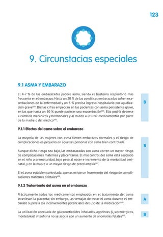 123
B
B
A
B
9.1 ASMA Y EMBARAZO
El 4-7 % de las embarazadas padece asma, siendo el trastorno respiratorio más
frecuente en el embarazo.Hasta un 20 % de las asmáticas embarazadas sufren exa-
cerbaciones de la enfermedad y un 6 % precisa ingreso hospitalario por agudiza-
ción grave604
. Dichas cifras empeoran en las pacientes con asma persistente grave,
en las que hasta un 50 % puede padecer una exacerbación605
. Ello podría deberse
a cambios mecánicos y hormonales y al miedo a utilizar medicamentos por parte
de la madre o del médico606
.
9.1.1 Efectos del asma sobre el embarazo
La mayoría de las mujeres con asma tienen embarazos normales y el riesgo de
complicaciones es pequeño en aquellas personas con asma bien controlada.
Aunque dicho riesgo sea bajo, las embarazadas con asma corren un mayor riesgo
de complicaciones maternas y placentarias. El mal control del asma está asociado
en el niño a prematuridad, bajo peso al nacer e incremento de la mortalidad peri-
natal, y en la madre a un mayor riesgo de preeclampsia607
.
Si el asma está bien controlada, apenas existe un incremento del riesgo de compli-
caciones maternas o fetales608
.
9.1.2 Tratamiento del asma en el embarazo
Prácticamente todos los medicamentos empleados en el tratamiento del asma
atraviesan la placenta; sin embargo, las ventajas de tratar el asma durante el em-
barazo supera a los inconvenientes potenciales del uso de la medicación609
.
La utilización adecuada de glucocorticoides inhalados, agonistas β2
-adrenérgicos,
montelukast y teofilina no se asocia con un aumento de anomalías fetales610
.
9. Circunstacias especiales
 