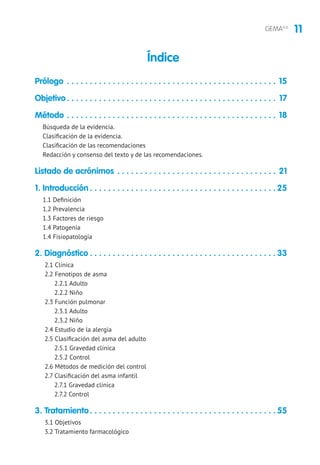 11GEMA4.0
Prólogo. . . . . . . . . . . . . . . . . . . . . . . . . . . . . . . . . . . . . . . . . . . . . . . 15
Objetivo. . . . . . . . . . . . . . . . . . . . . . . . . . . . . . . . . . . . . . . . . . . . . . . 17
Método . . . . . . . . . . . . . . . . . . . . . . . . . . . . . . . . . . . . . . . . . . . . . . . 18
Búsqueda de la evidencia.
Clasificación de la evidencia.
Clasificación de las recomendaciones
Redacción y consenso del texto y de las recomendaciones.
Listado de acrónimos. . . . . . . . . . . . . . . . . . . . . . . . . . . . . . . . . . . . 21
1. Introducción. . . . . . . . . . . . . . . . . . . . . . . . . . . . . . . . . . . . . . . . .  25
1.1 Definición
1.2 Prevalencia
1.3 Factores de riesgo
1.4 Patogenia
1.4 Fisiopatología
2. Diagnóstico. . . . . . . . . . . . . . . . . . . . . . . . . . . . . . . . . . . . . . . . .  33
2.1 Clínica
2.2 Fenotipos de asma
2.2.1 Adulto
2.2.2 Niño
2.3 Función pulmonar
2.3.1 Adulto
2.3.2 Niño
2.4 Estudio de la alergia
2.5 Clasificación del asma del adulto
2.5.1 Gravedad clínica
2.5.2 Control
2.6 Métodos de medición del control
2.7 Clasificación del asma infantil
2.7.1 Gravedad clínica
2.7.2 Control
3. Tratamiento. . . . . . . . . . . . . . . . . . . . . . . . . . . . . . . . . . . . . . . . .  55
3.1 Objetivos
3.2 Tratamiento farmacológico
Índice
 