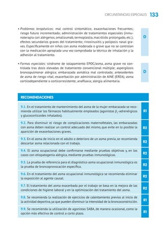 133CIRCUNSTANCIAS ESPECIALES
D
D
• Problemas terapéuticos: mal control sintomático; exacerbaciones frecuentes;
riesgo futuro incrementado; administración de tratamientos especiales (inmu-
noterapia con alérgenos, omalizumab, termoplastia, macrólido prolongado, etc.);
efectos secundarios graves del tratamiento; rinosinusitis y poliposis nasal gra-
ves. Específicamente en niños con asma moderada o grave que no se controlan
con la medicación apropiada una vez comprobada la técnica de inhalación y la
adhesión al tratamiento.
• Formas especiales: síndrome de solapamiento EPOC/asma, asma grave no con-
trolada tras dosis elevadas de tratamiento convencional múltiple; aspergilosis
broncopulmonar alérgica; embarazada asmática mal controlada; antecedentes
de asma de riesgo vital; exacerbación por administración de AINE (EREA); asma
corticodependiente o corticorresistente; anafilaxia; alergia alimentaria.
R1
R2
R2
R2
R2
R2
R2
R1
R1
9.1. En el tratamiento de mantenimiento del asma de la mujer embarazada se reco-
mienda utilizar los fármacos habitualmente empleados (agonistas β2
-adrenérgicos
y glucocorticoides inhalados).
9.2. Para disminuir el riesgo de complicaciones maternofetales, las embarazadas
con asma deben realizar un control adecuado del mismo, que evite en lo posible la
aparición de exacerbaciones graves.
9.3. En el asma de inicio en el adulto o deterioro de un asma previa, se recomienda
descartar asma relacionada con el trabajo.
9.4. El asma ocupacional debe confirmarse mediante pruebas objetivas y, en los
casos con etiopatogenia alérgica, mediante pruebas inmunológicas.
9.5. La prueba de referencia para el diagnóstico asma ocupacional inmunológica es
la prueba de broncoprovocación específica.
9.6. En el tratamiento del asma ocupacional inmunológica se recomienda eliminar
la exposición al agente causal.
9.7. El tratamiento del asma exacerbada por el trabajo se basa en la mejora de las
condiciones de higiene laboral y en la optimización del tratamiento del asma.
9.8. Se recomienda la realización de ejercicios de calentamiento previos al inicio de
la actividad deportiva,ya que pueden disminuir la intensidad de la broncoconstricción.
9.9. Se recomienda la utilización de agonistas SABA, de manera ocasional, como la
opción más efectiva de control a corto plazo.
RECOMENDACIONES
 