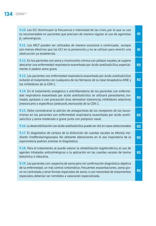 134 GEMA4.0
R1
R1
R2
R2
R2
R2
R2
R2
R2
R2
9.10. Los GCI disminuyen la frecuencia e intensidad de las crisis, por lo que su uso
es recomendable en pacientes que precisen de manera regular el uso de agonistas
β2
-adrenérgicos.
9.11. Los ARLT pueden ser utilizados de manera ocasional o continuada, aunque
son menos efectivos que los GCI en la prevención, y no se utilizan para revertir una
obstrucción ya establecida.
9.12. En los pacientes con asma y rinosinusitis crónica con pólipos nasales,se sugiere
descartar una enfermedad respiratoria exacerbada por ácido acetilsalicílico, especial-
mente si padece asma grave.
9.13. Los pacientes con enfermedad respiratoria exacerbada por ácido acetilsalicílico
evitarán el tratamiento con cualquiera de los fármacos de la clase terapéutica AINE y
los inhibidores de la COX-1.
9.14. En el tratamiento analgésico o antinflamatorio de los pacientes con enferme-
dad respiratoria exacerbada por ácido acetilsalicílico se utilizará paracetamol, tra-
madol, opiáceos o con precaución (tras demostrar tolerancia), inhibidores selectivos
(meloxicam) o específicos (celecoxib, etoricoxib) de la COX-2.
9.15. Debe considerarse la adición de antagonistas de los receptores de los leuco-
trienos en los pacientes con enfermedad respiratoria exacerbada por ácido acetil-
salicílico y asma moderada o grave junto con poliposis nasal.
9.16. La desensibilización con ácido acetilsalicílico puede ser útil en casos seleccionados
9.17. El diagnóstico de certeza de la disfunción de cuerdas vocales se efectúa me-
diante rinofibrolaringoscopia. No obstante alteraciones en el asa inspiratoria de la
espirometría podrían orientar el diagnóstico.
9.18. Para el tratamiento se puede valorar la rehabilitación logofoniátrica, el uso de
agentes inhalados anticolinérgicos o la aplicación en las cuerdas vocales de toxina
botulínica o lidocaína.
9.19. Los pacientes con: sospecha de asma pero sin confirmación diagnóstica objetiva
de la enfermedad; un mal control sintomático; frecuentes exacerbaciones; asma gra-
ve no controlada y otras formas especiales de asma; o con necesidad de tratamientos
especiales, deberían ser remitidos a valoración especializada.
 