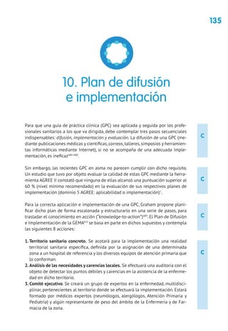 135
C
C
C
C
Para que una guía de práctica clínica (GPC) sea aplicada y seguida por los profe-
sionales sanitarios a los que va dirigida, debe contemplar tres pasos secuenciales
indispensables: difusión, implementación y evaluación. La difusión de una GPC (me-
diante publicaciones médicas y científicas, correos, talleres, simposios y herramien-
tas informáticas mediante Internet), si no se acompaña de una adecuada imple-
mentación, es ineficaz686-688
.
Sin embargo, las recientes GPC en asma no parecen cumplir con dicho requisito.
Un estudio que tuvo por objeto evaluar la calidad de estas GPC mediante la herra-
mienta AGREE II constató que ninguna de ellas alcanzó una puntuación superior al
60 % (nivel mínimo recomendado) en la evaluación de sus respectivos planes de
implementación (dominio 5 AGREE: aplicabilidad o implementación)1
.
Para la correcta aplicación e implementación de una GPC, Graham propone plani-
ficar dicho plan de forma escalonada y estructurarlo en una serie de pasos, para
trasladar el conocimiento en acción (“knowledge-to-action”)689
. El Plan de Difusión
e Implementación de la GEMA4.0
se basa en parte en dichos supuestos y contempla
las siguientes 8 acciones:
1.Territorio sanitario concreto. Se acotará para la implementación una realidad
territorial sanitaria específica, definida por la asignación de una determinada
zona a un hospital de referencia y los diversos equipos de atención primaria que
lo conforman.
2.Análisis de las necesidades y carencias locales. Se efectuará una auditoria con el
objeto de detectar los puntos débiles y carencias en la asistencia de la enferme-
dad en dicho territorio.
3. Comité ejecutivo. Se creará un grupo de expertos en la enfermedad, multidisci-
plinar, pertenecientes al territorio donde se efectuará la implementación. Estará
formado por médicos expertos (neumólogos, alergólogos, Atención Primaria y
Pediatría) y algún representante de peso del ámbito de la Enfermería y de Far-
macia de la zona.
10. Plan de difusión
e implementación
 