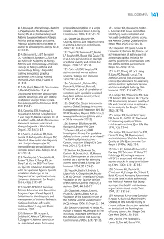 141BIBLIOGRAFÍA
113.Bousquet J,Heinzerling L,Bachert
C, Papadopoulos NG, Bousquet PJ,
Burney PG, et al.; Global Allergy and
Asthma European Network; Allergic
Rhinitis and its Impact on Asthma.
Practical guide to skin prick tests in
allergy to aeroallergens.Allergy. 2012;
67: 18-24.
114. Bernstein IL, Li JT, Bernstein
DI, Hamilton R, Spector SL, Tan R, et
al.; American Academy of Allergy,
Asthma and Immunology; American
College of Allergy, Asthma and
Immunology. Allergy diagnostic
testing: an updated practice
parameter. Ann Allergy Asthma
Immunol. 2008; 100(3 Suppl 3):
S1-148.
115. De Vos G, Nazari R, Ferastraoaru
D, Parikh P, Geliebter R, et al.
Discordance between aeroallergen
specific serum IgE and skin testing
in children younger than 4 years.
Ann Allergy Asthma Immunol. 2013;
110: 438-43.
116. Canonica GW, Ansotegui IJ,
Pawankar R, Schmid-Grendelmeier
P, van Hage M, Baena-Cagnani CE, et
al. A WAO - ARIA- GA2LEN consensus
document on molecular-based
allergy diagnostics. World Allergy
Organ J. 2013; 6(1): 17.
117. Sastre J, Landivar ME, Ruiz-
García M, Andregnette-Rosigno MV,
Mahillo I. How molecular diagnosis
can change allergen-specific
immunotherapy prescription in a
complex pollen area. Allergy. 2012;
67: 709-11.
118. Vandenplas O, Suojalehto H,
Aasen TB, Baur X, Burge PS, de
Blay F, et al.; the ERS Task Force
on Specific Inhalation Challenges
with Occupational Agents. Specific
inhalation challenge in the
diagnosis of occupational asthma:
consensus statement. Eur Respir J.
2014; 43(6): 1573-87.
119. NAEPP-EP32007. Nacional
Asthma Education and Prevention
Program. Expert Panel Report 3:
Guidelines for the diagnosis and
management of asthma. Bethesda:
National Institutes of Health,
National Heart, Lung, and Blood
Institute, 2007.
120. Bateman ED, Jacques L,
Goldfrad C, Atienza T, Mihaescu
T, Duggan M. Asthma control can
be maintained when fluticasone
propionate/salmeterol in a single
inhaler is stepped down. J Allergy
ClinImmunol. 2006; 117: 563-70.
121. Stoloff SW, Boushey HA.
Severity, control, and responsiveness
in asthma. J Allergy Clin Immunol.
2006; 117: 544-8.
122.Taylor DR, Bateman ED, Boulet
LP, Boushey HA, Busse WW, Casale TB,
et al.A new perspective on concepts
of asthma severity and control. Eur
Respir J. 2008; 32: 545-54.
123. Cockcroft DW, Swystun VA.
Asthma control versus asthma
severity. J Allergy Clin Immunol.
1996; 98: 1016-8.
124. Osborne ML, Vollmer WM,
Pedula KL, Wilkins J, Buist AS,
O’Hollaren M. Lack of correlation of
symptoms with specialist-assessed
long-term asthma severity. Chest.
1999; 115: 85-91.
125. GINA2006. Global Initiative for
Asthma. Global Strategy for Asthma
Management and Prevention NHLBI/
WHO Workshop Report. 2006. http://
www.ginasthma.com (Última visita
el 30 de marzo de 20015).
126. Bateman ED, Boushey HA,
Bousquet J, Busse WW, Clark
TJ, Pauwels RA, et al.; GOAL
Investigators Group. Can guideline-
defined asthma control be achieved?
The Gaining Optimal Asthma
ControL study. Am J RespirCrit Care
Med. 2004; 170: 836-44.
127. Nathan RA, Sorkness CA,
Kosinski M, Schatz M, Li JT, Marcus
P, et al. Development of the asthma
control tet: a survey for assessing
asthma control test. J Allergy Clin
Immunol. 2004; 113: 59-65.
128. Vega JM, Badia X, Badiola C,
López-Viña A, Olaguíbel JM, Picado
C, et al.; Covalair Investigator Group.
Validation of the Spanish version
of the Asthma Control Test (ACT). J
Asthma. 2007; 44: 867-72.
129. Olaguibel J,Vega J, Sastre J,
Picado C, López A, Badia X, et al.
Validation of the Spanish version of
the “Asthma Control Questionnaire”
(ACQ).Allergy. 2006; 61(Suppl 2): 124.
130. Schatz M, Kosinski M, Yarlas AS,
Hanlon J, Watson ME, Jhingran P. The
minimally important difference of
the Asthma Control Test. J Allergy
Clin Immunol. 2009a; 124: 719-23.
131. Juniper EF, Bousquet J, Abetz
L, Bateman ED; GOAL Committee.
Identifying ‘well-controlled’ and
‘not well-controlled’ asthma using
the Asthma Control Questionnaire.
Respir Med. 2006; 100: 616-21.
132. Olaguibel JM, Quirce S, Julia B,
Fernandez C, Fortuna AM, Molina J, et
al. Measurement of asthma control
according to global initiative for
asthma guidelines: a comparison with
the asthma control questionnaire.
Respir Res. 2012; 13: 50.
133. Jia CE, Zhang HP, Lv Y, Liang
R, Jiang YQ, Powell H, et al. The
Asthma Control Test and Asthma
Control Questionnaire for assessing
asthma control: Systematic review
and meta-analysis. J Allergy Clin
Immunol. 2013; 131: 695-703.
134. Juniper EF, Wisniewski ME, Cox
FM, Emmett AH, Nielsen KE, O’Byrne
PM. Relationship between quality of
life and clinical status in asthma: a
factor analysis. Eur Respir J. 2004;
23(2): 287-91.
135. Juniper EF, Guyatt GH, Feeny
DH, Ferrie PJ, Griffith LE, Townsend
M. Measuring quality of life in
children with asthma. Qual Life Res.
1996; 5(1): 35-46.
136. Juniper EF, Guyatt GH, Cox FM,
Ferrie PJ, King DR. Development
and validation of the Mini Asthma
Quality of Life Questionnaire. Eur
Respir J. 1999a; 14(1): 32-8.
137. Kitch BT, Paltiel AD, Kuntz KM,
Dockery DW, Schouten JP, Weiss ST,
Fuhlbrigge AL. A single measure
of FEV1 is associated with risk of
asthma attacks in long-term follow-
up. Chest. 2004; 126: 1875-82.
138. Osborne ML, Pedula KL,
O’Hollaren M, Ettinger KM, Stibolt T,
Buist AS, et al. Assessing future need
for acute care in adult asthmatics:
the Profile of Asthma Risk Study:
a prospective health maintenance
organization-based study. Chest.
2007; 132: 1151-61.
139. Kohansal R, Martinez-Camblor
P, Agustí A, Buist AS, Mannino DM,
Soriano JB. The natural history of
chronic airflow obstruction revisited:
an analysis of the Framingham
offspring cohort. Am J Respir Crit
Care Med. 2009; 180: 3-10.
140. O’Byrne PM, Pedersen S,
Lamm CJ, Tan WC, Busse WW;
 