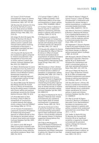 143BIBLIOGRAFÍA
167. Suissa S, Ernst P. Inhaled
corticosteroids: impact on asthma
morbidity and mortality. J Allergy
ClinImmunol. 2001; 107: 937-44.
168. Boushey HA, Sorkness CA, King
TS, Sullivan SD, Fahy JV, Lazarus
SC, et al. Daily versus as-needed
corticosteroids for mild persistent
asthma. N Engl J Med. 2005; 352:
1519-28.
169. Zeiger RS, Bird SR, Kaplan MS,
Schatz M, Pearlman DS, Orav EJ,
et al. Short-term and long-term
asthma control in patients with
mild persistent asthma receiving
montelukast or fluticasone: a
randomized controlled trial. Am J
Med. 2005; 118: 649-57.
170. Chauhan BF, Ducharme FM.
Anti-leukotriene agents compared
to inhaled corticosteroids in the
management of recurrent and/
or chronic asthma in adults and
children. Cochrane Database Syst
Rev. 2012; (5): CD002314.
171. Peters SP, Anthonisen N, Castro
M, Holbrook JT, Irvin CG, Smith LJ, et
al. ALA. American Lung Association
Asthma Clinical Research Centers.
Randomized comparison of
strategies for reducing treatment
in mild persistent asthma. N Engl J
Med. 2007; 356: 2027-39.
172. Busse WW, Casale TB, Dykewicz
MS, Meltzer EO, Bird SR, Hustad
CM, et al. Efficacy of montelukast
during the allergy season in patients
with chronic asthma and seasonal
aeroallergen sensitivity. Ann Allergy
Asthma Immunol. 2006; 96: 60-8.
173. Price DB, Swern A, Tozzi
CA, Philip G, Polos P. Effect of
montelukast on lung function
in asthma patients with allergic
rhinitis: analysis from the COMPACT
trial. Allergy. 2006; 61: 737-42.
174. Ni Chroinin M, Greenstone I,
LassersonTJ, Ducharme FM. Addition
of inhaled long-acting beta2-
agonists to inhaled steroids as first
line therapy for persistent asthma
in steroid-naive adults and children.
Cochrane Database Syst Rev. 2009;
(4): CD005307.
175. Dahl R, Larsen BB, Venge P.
Effect of long-term treatment with
inhaled budesonide or theophylline
on lung function, airway reactivity
and asthma symptoms. Respir Med.
2002; 96: 432-8.
176. Sullivan P, Bekir S, Jaffar Z,
Page C, Jeffery P, Costello J. Anti-
inflammatory effects of low-dose
oral theophylline in atopic asthma.
Lancet. 1994; 343(8904): 1006-8.
177. Dudley T, Parker S, Baldwin R.
Clinical inquiries. Is nedocromil
effective in preventing asthmatic
attacks in patients with asthma? J
FamPract. 2004; 53: 927-8.
178. Woolcock A, Lundback B,
Ringdal N, Jacques LA. Comparison
of addition of salmeterol to inhaled
steroids with doubling of the dose
of inhaled steroids. Am J RespirCrit
Care Med. 1996; 153: 1481-8.
179. Pauwels RA, Löfdahl CG, Postma
DS, Tattersfield AE, O’Byrne P, Barnes
PJ, Ullman A. Effect of inhaled
formoterol and budesonide on
exacerbations of asthma. Formoterol
and Corticosteroids Establishing
Therapy (FACET) International Study
Group. N Engl J Med. 1997; 337:
1405-11.
180. Shrewsbury S, Pyke S, Britton
M. Meta-analysis of increased dose
of inhaled steroid or addition of
salmeterol in symptomatic asthma
(MIASMA). BMJ. 2000; 320: 1368-73.
181. Greenstone IR, Ni Chroinin
MN, Masse V, Danish A, Magdalinos
H, Zhang X, et al. Combination of
inhaled long-acting beta2-agonists
and inhaled steroids versus higher
dose of inhaled steroids in children
and adults with persistent asthma.
Cochrane Database Syst Rev. 2005;
(4) :CD005533.
182. Masoli M, Weatherall M, Holt S,
Beasley R. Moderate dose inhaled
corticosteroids plus salmeterol
versus higher doses of inhaled
corticosteroids in symptomatic
asthma. Thorax. 2005; 60: 730-4.
183. Barnes PJ, Nicolini G, Bizzi
A, Spinola M, Singh D. Do inhaled
corticosteroid/long-acting beta2-
agonist fixed combinations provide
superior clinical benefits compared
with separate inhalers? A literature
reappraisal. Allergy Asthma Proc.
2012; 33: 140-4.
184. O´Byrne PM, Bisgaard H,
Godard PP, Pistolesi M, Palmqvist M,
Zhu Y, et al. Budsonide/formoterol
combination therapy as both
maintenance and reliever medication
in asthma.Am J RespirCrit Care Med.
2005; 171: 129-36.
185. Rabe KF, Atienza T, Magyar P,
Larsson P, Jorup C, Lalloo UG. Effect
of budesonide in combination with
formoterol for reliever therapy in
asthma exacerbations: a randomised
controlled, double-blind study.
Lancet. 2006; 368(9537): 744-53.
186. Rabe KF, Pizzichini E, Ställberg
B, Romero S, Balanzat AM, Atienza
T, et al. Budesonide/formoterol in a
single inhaler for maintenance and
relief in mild-to-moderate asthma:
a randomized, double-blind trial.
Chest. 2006; 129: 246-56.
187.Vogelmeier C, D’Urzo A, Pauwels
R, Merino JM, Jaspal M, Boutet S, et al.
Budesonide/formoterol maintenance
and reliever therapy: an effective
asthma treatment option? EurRespir
J. 2005 ;26: 819-28.
188. Bousquet J, Boulet LP, Peters MJ,
Magnussen H, Quiralte J, Martinez-
Aguilar NE, et al. Budesonide/
formoterol for maintenance and
relief in uncontrolled asthma vs.
high-dose salmeterol/fluticasone.
Respir Med. 2007; 101: 2437-46.
189. Kuna P, Peters MJ, Manjra AI,
Jorup C, Naya IP, Martínez-Jimenez
NE, et al. Effect of budesonide/
formoterol maintenance and reliever
therapy on asthma exacerbations.
Int J ClinPract. 2007; 61: 725-36.
190. Kew KM, Karner C, Mindus SM,
Ferrara G. Combination formoterol
and budesonide as maintenance and
reliever therapy versus combination
inhaler maintenance for chronic
asthma in adults and children.
Cochrane Database Syst Rev. 2013;
12: CD009019.
191. Papi A, Corradi M, Pigeon-
Francisco C, Baronio R, Siergiejko Z,
Petruzzelli S, et al. Beclometasone-
formoterol as maintenance and
reliever treatment in patients with
asthma: a double-blind, randomised
controlled trial. Lancet Respir Med.
2013; 1: 23-31.
192. Szefler SJ, Martin RJ, King
TS, Boushey HA, Cherniack RM,
Chinchilli VM, et al. Significant
variability in response to inhaled
corticosteroids for persistent
asthma. J Allergy Clin Immunol.
2002; 109: 410-8.
193. Powell H, Gibson PG. Inhaled
corticosteroid doses in asthma: an
evidence-based approach. Med J
Aust. 2003; 178: 223-5.
 