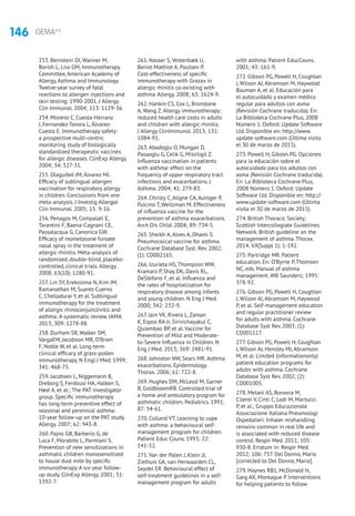 146 GEMA4.0
253. Bernstein DI, Wanner M,
Borish L, Liss GM, Immunotherapy
Committee, American Academy of
Allergy, Asthma and Immunology.
Twelve-year survey of fatal
reactions to allergen injections and
skin testing: 1990-2001. J Allergy
Clin Immunol. 2004; 113: 1129-36.
254. Moreno C, Cuesta-Herranz
J, Fernandez-Tavora L, Álvarez-
Cuesta E. Immunotherapy safety:
a prospective multi-centric
monitoring study of biologically
standardized therapeutic vaccines
for allergic diseases. ClinExp Allergy.
2004; 34: 527-31.
255. Olaguibel JM, Álvarez MJ.
Efficacy of sublingual allergen
vaccination for respiratory allergy
in children. Conclusions from one
meta-analysis. J Investig Allergol
Clin Immunol. 2005; 15: 9-16.
256. Penagos M, Compalati E,
Tarantini F, Baena-Cagnani CE,
Passalacqua G, Canonica GW.
Efficacy of mometasone furoate
nasal spray in the treatment of
allergic rhinitis. Meta-analysis of
randomized, double-blind, placebo-
controlled, clinical trials. Allergy.
2008; 63(10): 1280-91.
257. Lin SY, Erekosima N, Kim JM,
Ramanathan M, Suarez-Cuervo
C, Chelladurai Y, et al. Sublingual
immunotherapy for the treatment
of allergic rhinoconjunctivitis and
asthma: A systematic review. JAMA.
2013; 309: 1278-88.
258. Durham SR, Walker SM,
VargaEM, Jacobson MR, O’Brien
F, Noble W, et al. Long-term
clinical efficacy of grass-pollen
immunotherapy. N Engl J Med. 1999;
341: 468-75.
259. Jacobsen L, Niggemann B,
Dreborg S, Ferdousi HA, Halken S,
Høst A, et al.; The PAT investigator
group. Specific immunotherapy
has long-term preventive effect of
seasonal and perennial asthma:
10-year follow-up on the PAT study.
Allergy. 2007; 62: 943-8.
260. Pajno GB, Barberio G, de
Luca F, Morabito L, Parmiani S.
Prevention of new sensitizations in
asthmatic children monosensitized
to house dust mite by specific
immunotherapy. A six-year follow-
up study. ClinExp Allergy. 2001; 31:
1392-7.
261. Nasser S, Vestenbæk U,
Beriot-Mathiot A, Poulsen P.
Cost-effectiveness of specific
immunotherapy with Grazax in
allergic rhinitis co-existing with
asthma. Allergy. 2008; 63: 1624-9.
262. Hankin CS, Cox L, Bronstone
A, Wang Z. Allergy immunotherapy:
reduced health care costs in adults
and children with allergic rhinitis.
J Allergy ClinImmunol. 2013; 131:
1084-91.
263. Abadoglu O, Mungan D,
Pasaoglu G, Celik G, Misirligil Z.
Influenza vaccination in patients
with asthma: effect on the
frequency of upper respiratory tract
infections and exacerbations. J
Asthma. 2004; 41: 279-83.
264. Christy C, Aligne CA, Auinger P,
Pulcino T, Weitzman M. Effectiveness
of influenza vaccine for the
prevention of asthma exacerbations.
Arch Dis Child. 2004; 89: 734-5.
265. Sheikh A, Alves A, Dhami S.
Pneumococcal vaccine for asthma.
Cochrane Database Syst. Rev. 2002;
(1): CD002165.
266. Izurieta HS, Thompson WW,
Kramarz P, Shay DK, Davis RL,
DeStefano F, et al. Influenza and
the rates of hospitalization for
respiratory disease among infants
and young children. N Eng J Med.
2000; 342: 232-9.
267. Jain VK, Rivera L, Zaman
K, Espos RA Jr, Sirivichayakul C,
Quiambao BP, et al. Vaccine for
Prevention of Mild and Moderate-
to-Severe Influenza in Children. N
Eng J Med. 2013; 369: 2481-91.
268. Johnston NW, Sears MR. Asthma
exacerbations. Epidemiology.
Thorax. 2006; 61: 722-8.
269. Hughes DM, McLeod M, Garner
B, GoldbloomRB. Controlled trial of
a home and ambulatory program for
asthmatic children. Pediatrics. 1991;
87: 54-61.
270. Colland VT. Learning to cope
with asthma: a behavioural self-
management program for children.
Patient Educ Couns. 1993; 22:
141-52.
271. Van der Palen J, Klein JJ,
Zielhuis GA, van Herwaarden CL,
Seydel ER. Behavioural effect of
self-treatment guidelines in a self-
management program for adults
with asthma. Patient EducCouns.
2001; 43: 161-9.
272. Gibson PG, Powell H, Coughlan
J, Wilson AJ, Abramson M, Haywood
Bauman A, et al. Educación para
el autocuidado y examen médico
regular para adultos con asma
(Revisión Cochrane traducida). En:
La Biblioteca Cochrane Plus, 2008
Número 1. Oxford: Update Software
Ltd. Disponible en: http://www.
update-software.com (Última visita
el 30 de marzo de 2015).
273. Powell H, Gibson PG. Opciones
para la educación sobre el
autocuidado para los adultos con
asma (Revisión Cochrane traducida).
En: La Biblioteca Cochrane Plus,
2008 Número 1. Oxford: Update
Software Ltd. Disponible en: http://
www.update-software.com (Última
visita el 30 de marzo de 2015).
274. British Thoracic Society;
Scottish Intercollegiate Guidelines
Network. British guideline on the
management of asthma. Thorax.
2014; 69(Suppl 1): 1-192.
275. Partridge MR. Patient
education. En: O’Byrne P, Thomsen
NC, eds. Manual of asthma
management. WB Saunders; 1995:
378-92.
276. Gibson PG, Powell H, Coughlan
J, Wilson AJ, Abramson M, Haywood
P, et al. Self-management education
and regular practitioner review
for adults with asthma. Cochrane
Database Syst Rev. 2003; (1):
CD001117.
277. Gibson PG, Powell H, Coughlan
J, Wilson AJ, Hensley MJ, Abramson
M, et al. Limited (informationonly)
patient education programs for
adults with asthma. Cochrane
Database Syst Rev. 2002; (2):
CD001005.
278. Melani AS, Bonavia M,
Cilenti V, Cinti C, Lodi M, Martucci
P, et al.; Gruppo Educazionale
Associazione Italiana Pneumologi
Ospedalieri. Inhaler mishandling
remains common in real life and
is associated with reduced disease
control. Respir Med. 2011; 105:
930-8. Erratum in: Respir Med.
2012; 106: 757. Del Donno, Mario
[corrected to Del Donno, Mario].
279. Haynes RB1, McDonald H,
Garg AX, Montague P. Interventions
for helping patients to follow
 