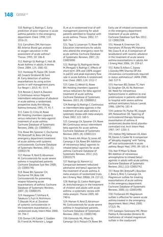 148 GEMA4.0
310. Rodrigo G, Rodrigo C. Early
prediction of poor response in acute
asthma patients in the emergency
department. Chest. 1998; 114:
1016-21.
311. Carruthers DM, Harrisson
BD. Arterial Blood gas analysis
or oxygen saturation in the
assessment of acute asthma?.
Thorax. 1995; 50: 186-8.
312. Rodrigo GJ, Rodrigo C, Hall JB.
Acute Asthma in adults. A review.
Chest. 2004; 125: 1081-02.
313. Honkoop PJ, Taylor DR, Smith
AD, Snoeck-Stroband JB, Sont
JK. Early detection of asthma
exacerbations by using action
points in self-management plans.
Eur Respir J. 2013; 41: 53-9.
314. Reisner C, Kotch A, Dworkin
G. Continuous versus frequent
intermittent nebulization of albuterol
in acute asthma: a randomized,
prospective study.Ann Allergy
Asthma Immunol. 1995; 75: 41-7.
315. Cates CJ, Crilly JA, Rowe
BH. Holding chambers (spacers)
versus nebulisers for beta-agonist
treatment of acute asthma.
Cochrane Database of Systematic
Reviews. 2006; (2): CD000052.
316. Rowe BH, Spooner C, Ducharme
FM, Bretzlaff JA, Bota GW. Early
emergency department treatment
of acute asthma with systemic
corticosteroids. Cochrane Database
of Systematic Reviews. 2001; (1):
CD002178.
317. Manser R, Reid D, Abramson
M. Corticosteroids for acute severe
asthma in hospitalised patients.
Cochrane Database Syst Rev. 2000;
(2): CD001740.
318. Rowe BH, Spooner CH,
Ducharme FM, Bota GW.
Corticosteroids for preventing
relapse following acute
exacerbations of asthma. Cochrane
Database of Systematic Reviews.
2007; (3): CD000195.
319. Hasegawa T, Ishihara K,
Takakura S, Fujii H, Nishimura
T, Okazaki M, et al. Duration
of systemic corticosteroids in
the treatment exacerbation; a
randomized study. Intern Med. 2000;
39: 794-7.
320. Osman LM, Calder C, Godden
DJ, Friend JA, McKenzie L, Legge
JS, et al. A randomised trial of self-
management planning for adult
patients admitted to hospital with
acute asthma. Thorax. 2002; 57:
869-74.
321. Tapp S, Lasserson TJ, Rowe BH.
Education interventions for adults
who attend the emergency room for
acute asthma. Cochrane Database
of Systematic Reviews. 2007; (3):
CD003000.
322. Rodrigo GJ, Rodriguez-Verde
M, Peregalli V, Rodrigo C. Effects of
short-term 28% and 100% oxygen
in paCO2 and peak expiratory flow
rate in acute Asthma. A randomized
trial. Chest. 2003; 124: 1312-7.
323. Cates CJ, Welsh EJ, Rowe
BH. Holding chambers (spacers)
versus nebulisers for beta-agonist
treatment of acute asthma.
Cochrane Database of Systematic
Reviews. 2013; (9): CD000052.
324.Rodrigo GJ,Rodrigo C.Continuous
vs intermittent beta-agonists in the
treatment of acute adult asthma: a
systematic review with meta-analysis.
Chest.2002; 122: 160-5.
325. Camargo CA, Spooner CH, Rowe
BH. Continuous versus intermittent
beta-agonists for acute asthma.
Cochrane Database of Systematic
Reviews 2003; (4): CD001115.
326. Travers AH, Milan SJ, Jones AP,
Camargo Jr CA, Rowe BH. Addition
of intravenous beta2-agonists to
inhaled beta2-agonists for acute
asthma. Cochrane Database of
Systematic Reviews. 2012; (12):
CD010179.
327. Rodrigo GJ, Nannini LJ.
Comparison between nebulized
adrenaline and beta2 agonists for
the treatment of acute asthma. A
meta-analysis of randomized trials.
Am J Emerg Med. 2006b; 24: 217-22.
328. Rodrigo GJ, Castro-Rodriguez
JA. Anticholinergics in the treatment
of children and adults with acute
asthma: a systematic review with
meta-analysis .Thorax 2005; 60:
740-6.
329. Manser R, Reid D, Abramson
MJ. Corticosteroids for acute severe
asthma in hospitalised patients.
Cochrane Database of Systematic
Reviews. 2001; (1): CD001740.
330. Edmonds ML, Milan SJ,
Camargo CA Jr, Pollack CV, Rowe BH.
Early use of inhaled corticosteroids
in the emergency department
treatment of acute asthma.
Cochrane Database Syst Rev. 2012;
12: CD002308.
331. Nowak R, Emerman CH,
Hanrahanc JP, Parsey MV, Hanania
NA, Claus R, et al. A comparison of
levalbuterol with racemic albuterol
in the treatment of acute severe
asthma exacerbations in adults. Am
J Emerg Med. 2006; 24: 259-67.
332. Ratto D, Alfaro C, Sipsey
J, Glovsky MM, Sharma OP. Are
intravenous corticosteroids required
in status asthmaticus?. JAMA 1988;
260: 527-9.
333. Harrison BD, Stokes TC, Hart
GJ, Vaughan DA, Ali NJ, Robinson
AA. Need for intravenous
hydrocortisone in addition to oral
prednisolone in patients admitted
to hospital with severe asthma
without ventilatory failure. Lancet.
1986; 1(8474): 181-4.
334. Lederle FA, Pluhar RE, Joseph
AM, Niewoehner DE. Tapering of
corticosteroid therapy following
exacerbation of asthma. A
randomized, double-blind, placebo-
controlled trial. Arch Intern Med.
1987; 147: 2201-3.
335. Hatton MQ,Vathenen AS,Allen
MJ, Davies S, Cooke NJ.A comparison
of “abruptly stopping” with “tailing
off” oral corticosteroids in acute
asthma. Respir Med. 1995; 89: 101-4.
336. Nair P, Milan SJ, Rowe
BH.Addition of intravenous
aminophylline to inhaled beta2-
agonists in adults with acute asthma.
Cochrane Database of Systematic
Reviews. 2012; (12): CD002742.
337. Rowe BH, Bretzlaff J, Bourdon
C, Bota G, Blitz S, Camargo CA.
Magnesium sulfate for treating
exacerbations of acute asthma
in the emergency department.
Cochrane Database of Systematic
Reviews. 2000; (1): CD001490.
338. FitzGerald JM. Magnesium
sulfate is effective for severe acute
asthma treated in the emergency
department. West J Med. 2000;
172(2): 96.
339. Gallegos-Solórzano MC, Pérez-
Padilla R, Hernández-Zenteno RJ.
Usefulness of inhaled magnesium
sulfate in the coadjuvant
 