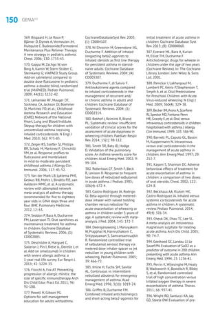 150 GEMA4.0
369. Bisgaard H, Le Roux P,
Bjâmer D, Dymek A, Vermeulen JH,
Hultquist C. Budesonide/Formoterol
Maintenance Plus Reliever Therapy.
A new strategy in pediatric asthma.
Chest. 2006; 130: 1733-43.
370. Gappa M, Zachgo W, von
Berg A, Kamin W, Stern-Sträter C,
Steinkamp G; VIAPAED Study Group.
Add-on salmeterol compared to
double dose fluticasone in pediatric
asthma: a double-blind, randomized
trial (VIAPAED). Pediatr Pulmonol.
2009; 44(11): 1132-42.
371. Lemanske RF, Mauger DT,
Sorkness CA, Jackson DJ, Boehmer
SJ, Martinez FD, et al.; Childhood
Asthma Research and Education
(CARE) Network of the National
Heart, Lung and Blood Institute.
Stepup therapy for children with
uncontrolled asthma receiving
inhaled corticosteroids. N Engl J
Med. 2010; 362: 975-85.
372. Zeiger RS, Szefler SJ, Phillips
BR, Schatz M, Martinez F, Chinchilli
VM, et al. Response profiles to
fluticasone and montelukast
in mild-to-moderate persistent
childhood asthma. J Allergy Clin
Immunol. 2006; 117: 45-52.
373. Van der Mark LB, Lyklema PHE,
Geskus RB, Mohrs J, Bindels PJE, van
Aalderen WMC, et al. A systematic
review with attempted network
meta-analysis of asthma therapy
recommended for five to eighteen
year olds in GINA steps three and
four. BMC Pulmonary Medicine.
2012, 12: 63.
374. Seddon P, Bara A, Ducharme
FM, Lassersson TJ. Orat xanthines as
maintenance treatment for asthma
in children. Cochrane Database
of Systematic Reviews. 2006; (1):
CD002885.
375. Deschildre A, Marguet C,
Salleron J, Pin I, Rittie JL, Derelle J, et
al. Add-on omalizumab in children
with severe allergic asthma: a
1-year real life survey. Eur Respir J.
2013; 42: 1224-33.
376. Fiocchi A, Fox AT. Preventing
progression of allergic rhinitis: the
role of specific immunotherapy. Arch
Dis Child Educ Pract Ed. 2011; 96:
91-100.
377. Powell H, Gibson PG.
Options for self-management
education for adults withasthma.
CochraneDatabaseSyst Rev. 2003;
(1): CD004107.
378. Ni Chroinin M, Greenstone IIG,
Ducharme F. Addition of inhaled
longacting beta2-agonists to
inhaled steroids as first line therapy
for persistent asthma in steroid-
naive adults. Cochrane Database
of Systematic Reviews. 2004; (4):
CD005307.
379. Ducharme F, di Salvio F.
Antileukotriene agents compared
to inhaled corticosteroids in the
management of recurrent and/
or chronic asthma in adults and
children. Cochrane Database of
Systematic Reviews. 2004; (1):
CD002314.
380. Bekhof J, Reimink R, Brand
PL. Systematic review: insufficient
validation of clinical scores for the
assessment of acute dyspnoea in
wheezing children. Paediatr Respir
Rev. 2014; 15(1): 98-112.
381. Smith SR, Baty JD, Hodge
D. Validation of the pulmonary
score. An Asthma severity score for
children. Acad Emerg Med. 2002; 9:
99-104.
382. Robertson CF, Smith F, Beck
R, Levison H. Response to frequent
low doses of nebulized salbutamol
in acute asthma. J Pediatr. 1985;
106(4): 672-4.
383. Castro-Rodríguez JA, Rodrigo
GJ. Beta-agonist through metered-
dose inhaler with valved holding
chamber versus nebulizer for
acute exacerbation of wheezing or
asthma in children under 5 years of
age. A systematic review with meta-
analysis. J Ped. 2004; 145: 172-7.
384. Deerojanawong J, Manuyakorn
W, Prapphal N, Harnruthakorn C,
Sritippayawan S, Samransamruajkit
R. Randomized controllled trial
of salbutamol aerosol therapy via
metered dose inhaler-spacer vs jet
nebulizer in young children with
wheezing. Pediatr Pulmonol. 2005;
39: 466-72.
385. Khine H, Fuchs SM, Saville
AL. Continuous vs intermittent
nebulized albuterol for emergency
management of asthma. Acad
Emerg Med. 1996; 3(11): 1019-24.
386. Griffits B, Ducharme FM.
Combined inhaled anticholinergics
and short-acting beta2-agonists for
initial treatment of acute asthma in
children. Cochrane Database Syst
Rev. 2013; (8): CD000060.
387. Everard ML, Bara A, Kurian
M, Elliot TM, Ducharme F.
Anticholinergic drugs for wheeze in
children under the age of two years
(Cochrane Review). In: The Cochrane
Library. London: John Wiley  Sons
Ltd; 2001.
388. Panickar J, Lakhanpaul M,
Lambert PC, Kenia P, Stephenson T,
Smyth A, et al. Oral Prednisolone
for Preschool Children with Acute
Virus-induced wheezing. N Engl J
Med. 2009; 360(4): 329-38.
389.Becker JM,Arora A,Scarfone
RJ,Spector ND,Fontana-Penn
ME,Gracely E,et al.Oral versus
intravenous corticosteroids in children
hospitalised with asthma.J Allergy
Clin Immunol.1999; 103: 586-90.
390. Barnett PL, Caputo GL, Bassin
M, Kuppermann N. Intravenous
versus oral corticosteroids in the
management of acute asthma in
children. Ann Emerg Med. 1997; 29:
212-7.
391. Kayani S, Shannon DC. Adverse
behavioral effects of treatment for
acute exacerbation of asthma in
children: a comparison of two doses
of oral steroids. Chest. 2002; 122:
624-8.
392. Beckhaus AA, Riutort MC,
Castro-Rodríguez JA. Inhaled versus
systemic corticosteroids for acute
asthma in children. A systematic
review. Pediatr Pulmonol. 2014;
49(4): 326-34.
393. Cheuk DK, Chau TC, Lee SL.
A meta-analysis on intravenous
magnesium sulphate for treating
acute asthma. Arch Dis Child. 2005;
90: 74-7.
394. Geelhoed GC, Landau LI, Le
Souef PN. Evaluation of SaO2 as a
predictor of outcome in 280 children
presenting with acute asthma.Ann
Emerg Med. 1994; 23: 1236-41.
395. Perrin K, Wijesinghe M, Healy
B, Wadsworth K, Bowditch R, Bibby
S, et al. Randomised controlled
trial of high concentration versus
tritated oxygen therapy in severe
exacerbations of asthma. Thorax.
2011; 66: 937-41.
396. Wright RO, Santucci KA, Jay
GD, Steele DW. Evaluation of pre-
 