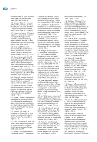 152 GEMA4.0
from eight areas of Spain according
to the ISAAC. An Pediatría Barc
Spain. 2005; 62(3): 229-36.
423. Shaaban R, Zureik M, Soussan
D, Neukirch C, Heinrich J, Sunyer J,
et al. Rhinitis and onset of asthma:
a longitudinal population-based
study. Lancet. 2008; 372: 1049-57.
424. Magnan A, Meunier JP, Saugnac
C, Gasteau J, Neukirch F. Frequency
and impact of allergic rhinitis
in asthma patients in everyday
general medical practice: a French
observational cross-sectional study.
Allergy. 2008; 63(3): 292-8.
425. De Groot EP, Nijkamp A,
Duiverman EJ, Brand PLP. Allergic
rhinitis is associated with poor
asthma control in children with
asthma. Thorax. 2012; 67(7): 582-7.
426. Oka A, Matsunaga K, Kamei T,
Sakamoto Y, Hirano T, Hayata A, et
al. Ongoing allergic rhinitis impairs
asthma control by enhancing the
lower airway inflammation. J Allergy
Clin Immunol Pract. 2014; 2(2): 172-8.
427.Valovirta E, Pawankar R. Survey
on the impact of comorbid allergic
rhinitis in patients with asthma. BMC
Pulm Med. 2006; 6(Suppl 1): S3.
428. Gaugris S, Sazonov-Kocevar V,
Thomas M. Burden of concomitant
allergic rhinitis in adults with
asthma. J Asthma. 2006; 43(1): 1-7.
429. Boulay ME, Boulet LP. Lower
airway inflammatory responses to
repeated very-low-dose allergen
challenge in allergic rhinitis and
asthma. Clin Exp Allergy. 2002;
32(10): 1441-7.
430.Gaga M,Lambrou P,Papageorgiou
N,Koulouris NG,Kosmas E,Fragakis
S,et al.Eosinophils are a feature of
upper and lower airway pathology in
non-atopic asthma,irrespective of the
presence of rhinitis.Clin Exp Allergy.
2000; 30(5): 663-9.
431. Kessel A. The impact of
intranasal corticosteroids on lung
function in children with allergic
rhinitis. Pediatr Pulmonol. 2014;
49(9): 932-7.
432. Lohia S, Schlosser RJ, Soler ZM.
Impact of intranasal corticosteroids
on asthma outcomes in allergic
rhinitis: a meta-analysis. Allergy.
2013; 68(5): 569-79.
433. Brozek JL, Bousquet J, Baena-
Cagnani CE, Bonini S, Canonica GW,
Casale TB, et al. Allergic Rhinitis
and its Impact on Asthma (ARIA)
guidelines: 2010 revision. J Allergy
Clin Immunol. 2010; 126(3): 466-76.
434. Lee JY, Simon RA, Stevenson
DD. Selection of aspirin dosages for
aspirin desensitization treatment in
patients with aspirin-exacerbated
respiratory disease. J Allergy Clin
Immunol. 2007; 119: 157-64.
435. Owen CG, Shah A, Henshaw
K, Smeeth L, Sheikh A. Topical
treatments for seasonal allergic
conjunctivitis: systematic review
and meta-analysis of efficacy and
effectiveness. Br J Gen Pract. 2004;
54(503): 451-6.
436. Penagos M, Passalacqua
G, Compalati E, Baena-Cagnani
CE, Orozco S, Pedroza A, et al.
Metaanalysis of the efficacy of
sublingual immunotherapy in the
treatment of allergic asthma in
pediatric patients, 3 to 18 Years of
Age. Chest. 2008; 133: 599-609.
437. Rodrigo GJ, Neffen H, Castro
Rodríguez JA. Efficacy and safety
of subcutaneous omalizumab
vs placebo as add-on therapy to
corticosteroids for children and
adults with asthma: a systematic
review. Chest. 2011; 139: 28-35.
438. Wu W, Walters RD, Nadeau
GA, Botnick W, Broughton N. An
integrated analysis of the efficacy
of fluticasone furoate nasal spray
versus placebo on the nasal
symptoms of perennial allergic
rhinitis. Allergy Asthma Proc. 2013;
34(3): 283-91.
439. Carr W, Bernstein J, Lieberman P,
Meltzer E, Bachert C, Price D, et al.A
novel intranasal therapy of azelastine
with fluticasone for the treatment
of allergic rhinitis. J Allergy Clin
Immunol. 2012; 129(5): 1282-9.
440. Meltzer E, Ratner P, Bachert
C, Carr W, Berger W, Canonica GW,
et al. Clinically relevant effect of
a new intranasal therapy (MP29-
02) in allergic rhinitis assessed by
responder analysis. Int Arch Allergy
Immunol. 2013; 161(4): 369-77.
441. Mortuaire G, de Gabory L,
François M, Massé G, Bloch F, Brion
N, et al. Rebound congestion and
rhinitis medicamentosa: nasal
decongestants in clinical practice.
Critical review of the literature
by a medical panel. Eur Ann
Otorhinolaryngol Head Neck Dis.
2013; 130(3): 137-44.
442. Dal Negro R, Piskorz P, Vives
R, Guilera M, Sazonov V, Badia X.
Healthcare utilisation and costs
associated with adding montelukast
to current therapy in patients with
mild to moderate asthma and co-
morbid allergic rhinitis: PRAACTICAL
study. PharmacoEconomics. 2007;
25(8): 665-76.
443. Keith PK, Koch C, Djandji M,
Bouchard J, Psaradellis E, Sampalis
JS, et al. Montelukast as add-on
therapy with inhaled corticosteroids
alone or inhaled corticosteroids and
long-acting beta-2-agonists in the
management of patients diagnosed
with asthma and concurrent allergic
rhinitis (the RADAR trial). Can Respir
J. 2009; 16(Suppl A): 17A-31A.
444. Kaiser HB, Findlay SR,
Georgitis JW, Grossman J, Ratner
PH, Tinkelman DG, et al. The
anticholinergic agent, ipratropium
bromide, is useful in the treatment
of rhinorrhea associated with
perennial allergic rhinitis. Allergy
Asthma Proc. 1998; 19(1): 23-9.
445. AlBalawi ZH, Othman SS,
Alfaleh K. Intranasal ipratropium
bromide for the common cold.
Cochrane Database Syst Rev. 2013;
(6): CD008231.
446. Tsabouri S, Tseretopoulou X,
Priftis K, Ntzani EE. Omalizumab
for the treatment of inadequately
controlled allergic rhinitis: a
systematic review and meta-
analysis of randomized clinical
trials. J Allergy Clin Immunol Pract.
2014; 2(3): 332-40.e1.
447. Kim JM, Lin SY, Suarez-Cuervo
C, Chelladurai Y, Ramanathan M,
Segal JB, et al. Allergen-specific
immunotherapy for pediatric
asthma and rhinoconjunctivitis: a
systematic review. Pediatrics. 2013;
131(6): 1155-67.
448. Meadows A, Kaambwa B,
Novielli N, Huissoon A, Fry-Smith
A, Meads C, et al.A systematic
review and economic evaluation
of subcutaneous and sublingual
allergen immunotherapy in adults
and children with seasonal allergic
rhinitis. Health Technol Assess Winch
Engl. 2013; 17(27): vi, xi- xiv, 1-322.
449. Marogna M, Tomassetti D,
Bernasconi A, Colombo F, Massolo A,
 