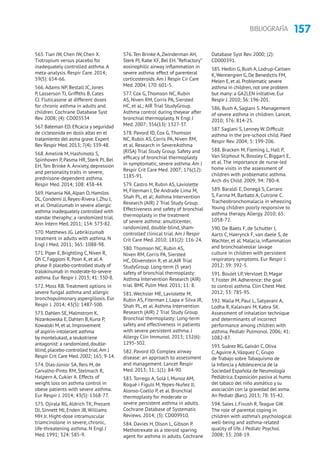 157BIBLIOGRAFÍA
565. Tian JW, Chen JW, Chen X.
Tiotropium versus placebo for
inadequately controlled asthma. A
meta-analysis. Respir Care. 2014;
59(5): 654-66.
566. Adams NP, Bestall JC, Jones
P, Lasserson TJ, Griffiths B, Cates
CJ. Fluticasone at different doses
for chronic asthma in adults and
children. Cochrane Database Syst
Rev. 2008; (4): CD003534
567. Bateman ED. Eficacia y seguridad
de ciclesonida en dosis altas en el
tratamiento del asma grave. Expert
Rev Respir Med. 2013; 7(4): 339-48.
568. Amelink M, Hashimoto S,
Spinhoven P, Pasma HR, Sterk PJ, Bel
EH, Ten Brinke A. Anxiety, depression
and personality traits in severe,
prednisone-dependent asthma.
Respir Med. 2014; 108: 438-44.
569. Hanania NA,Alpan O, Hamilos
DL, Condemi JJ, Reyes-Rivera I,Zhu J,
et al. Omalizumab in severe allergic
asthma inadequately controlled with
standar theraphy; a randomized trial.
Ann Intern Med. 2011; 154: 573-82.
570. Matthews JG. Lebrikizumab
treatment in adults with asthma. N
Engl J Med. 2011; 365: 1088-98.
571. Piper E, Brightling C, Niven R,
Oh C, Faggioni R, Poon K, et al.A
phase II placebo-controlled study of
tralokinumab in moderate-to-severe
asthma. Eur Respir J. 2013; 41: 330-8.
572. Moss RB. Treatment options in
severe fungal asthma and allergic
bronchopulmonary aspergillosis. Eur
Respir J. 2014; 43(5): 1487-500.
573. Dahlen SE, Malmstrom K,
Nizankowska E, Dahlen B, Kuna P,
Kowalski M, et al. Improvement
of aspirin-intolerant asthma
by montelukast, a leukotriene
antagonist: a randomized, double-
blind, placebo-controlled trial.Am J
Respir Crit Care Med. 2002; 165: 9-14.
574. Dias-Júnior SA, Reis M, de
Carvalho-Pinto RM, Stelmach R,
Halpern A, Cukier A. Effects of
weight loss on asthma control in
obese patients with severe asthma.
Eur Respir J. 2014; 43(5): 1368-77.
575. Ojirala RG, Aldrich TK, Prezant
DJ, Sinnett MJ, Enden JB, Williams
MH Jr. Hight-dose intramuscular
triamcinolone in severe, chronic,
life-threatening asthma. N Engl J
Med. 1991; 324: 585-9.
576.Ten Brinke A,Zwinderman AH,
Sterk PJ, Rabe KF, Bel EH.“Refractory”
eosinophilic airway inflammation in
severe asthma: effect of parenteral
corticosteroids.Am J Respir Cir Care
Med. 2004; 170: 601-5.
577. Cox G, Thomson NC, Rubin
AS, Niven RM, Corris PA, Siersted
HC, et al.; AIR Trial StudyGroup.
Asthma control during theyear after
bronchial thermoplasty. N Engl J
Med. 2007; 356(13): 1327-37.
578. Pavord ID, Cox G, Thomson
NC, Rubin AS, Corris PA, Niven RM,
et al. Research in SevereAsthma
(RISA) Trial Study Group. Safety and
efficacy of bronchial thermoplasty
in symptomatic, severe asthma. Am J
Respir Crit Care Med. 2007; 176(12):
1185-91.
579. Castro M, Rubin AS, Laviolette
M, Fiterman J, De Andrade Lima M,
Shah PL, et al; Asthma Intervention
Research (AIR) 2 Trial Study Group.
Effectiveness and safety of bronchial
thermoplasty in the treatment
of severe asthma: amulticenter,
randomized, double-blind, sham-
controlled clinical trial. Am J Respir
Crit Care Med. 2010; 181(2): 116-24.
580. Thomson NC, Rubin AS,
Niven RM, Corris PA, Siersted
HC, Olivenstein R, et al.AIR Trial
StudyGroup. Long-term (5 year)
safety of bronchial thermoplasty:
Asthma Intervention Research (AIR)
trial. BMC Pulm Med. 2011; 11: 8.
581. Wechsler ME, Laviolette M,
Rubin AS, Fiterman J, Lapa e Silva JR,
Shah PL, et al. Asthma Intervention
Research (AIR) 2 Trial Study Group.
Bronchial thermoplasty: Long-term
safety and effectiveness in patients
with severe persistent asthma. J
Allergy Clin Immunol. 2013; 132(6):
1295-302.
582. Pavord ID. Complex airway
disease: an approach to assessment
and management. Lancet Respir
Med. 2013; 31; 1(1): 84-90.
583. Torrego A, Solà I, Munoz AM,
Roqué i Figuls M, Yepes-Nuñez JJ,
Alonso-Coello P, et al. Bronchial
thermoplasty for moderate or
severe persistent asthma in adults.
Cochrane Database of Systematic
Reviews. 2014; (3): CD009910.
584. Davies H, Olson L, Gibson P.
Methotrexate as a steroid sparing
agent for asthma in adults. Cochrane
Database Syst Rev. 2000; (2):
CD000391.
585. Hedlin G, Bush A, Lodrup-Carlsen
K,Wennergren G, De Benedictis FM,
Melen E, et al. Problematic severe
asthma in children, not one problem
but many: a GA2LEN initiative. Eur
Respir J. 2010; 36: 196-201.
586. Bush A, Saglani S. Management
of severe asthma in children. Lancet.
2010; 376: 814-25.
587. Saglani S, Lenney W. Difficult
asthma in the pre-school child. Paed
Respir Rev. 2004; 5: 199-206.
588. Bracken M, Fleming L, Hall P,
Van Stiphout N, Bossley C, Biggart E,
et al. The importance de nurse-led
home visits in the assessment of
children with problematic asthma.
Arch dis Child. 2009; 94: 780-4.
589. Baraldi E, Donegà S, Carraro
S, Farina M, Barbato A, Cutrone C.
Tracheobronchomalacia in wheezing
Young children poorly responsive to
asthma therapy. Allergy. 2010; 65:
1058-72.
590. De Baets F, de Schutter I,
Aarts C, Haerynck F, van daele S, de
Wachter, et al. Malacia, inflammation
and bronchoalveolar lavage
culture in children with persistent
respiratory symptoms. Eur Respir J.
2012; 39: 392-5.
591. Boulet LP, Vervloet D, Magar
Y, Foster JM. Adherence: the goal
to control asthma. Clin Chest Med.
2012; 33: 785-95.
592. Walia M, Paul L, Satyavani A,
Lodha R, Kalaivani M, Kabra SK.
Assessment of inhalation technique
and determinants of incorrect
performance among children with
asthma. Pediatr Pulmonol. 2006; 41:
1082-87.
593. Suárez RG, Galván C, Oliva
C,Aguirre A,Vázquez C; Grupo
de Trabajo sobre Tabaquismo de
la Infancia y Adolescencia de la
Sociedad Española de Neumología
Pediátrica. Exposición pasiva al humo
del tabaco del niño asmático y su
asociación con la gravedad del asma.
An Pediatr (Barc). 2013; 78: 35-42.
594. Sales J, Fivush R, Teague GW.
The role of parental coping in
children with asthma’s psychological
well-being and asthma-related
quality of life. J Pediatr Psychol.
2008; 33: 208-19.
 