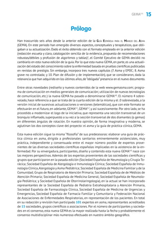15GEMA4.0
Han trascurrido seis años desde la anterior edición de la Guía Española para el Manejo del Asma
(GEMA). En este periodo han emergido diversos aspectos, conceptuales y terapéuticos, que obli-
gaban a su actualización. Dado el éxito obtenido con el formato empleado en la anterior edición
(redacción escueta y clara, catalogación sencilla de la evidencia, propuesta de recomendaciones
robustas/débiles y profusión de algoritmos y tablas)1
, el Comité Ejecutivo de GEMA decidió no
cambiarlo en esta nueva edición de la guía.Por lo que esta nueva GEMA,en parte,es una actuali-
zación del estado del conocimiento sobre la enfermedad basada en pruebas científicas publicadas
en revistas de prestigio. Sin embargo, incorpora tres nuevos capítulos (7. Asma y EPOC; 8. Asma
grave no controlada; y 10. Plan de difusión y de implementación), que se consideraron, dada la
relevancia que han adquirido en los últimos años,de“obligada”presencia en el nuevo documento.
Entre otras novedades (rediseño y nuevos contenidos de la web www.gemasma.com; progra-
ma de comunicación en medios generales de comunicación; utilización de nuevas tecnologías
de comunicación, etc.) la nueva GEMA ha pasado a denominarse GEMA4.0
. El número 4 sobre-
volado, hace referencia a que se trata de la cuarta edición de la misma y el .0 sobrevolado, a la
versión inicial de sucesivas actualizaciones o versiones (telemáticas), que con este formato se
efectuarán en el futuro, en adelante, GEMA4.1
, GEMA4.2
,y así sucesivamente. Por otro lado, se ha
procedido a modernizar el logo de la iniciativa, que representa una sección transversal de un
bronquio inflamado, superpuesto a su vez a la sección transversal de dos diamantes (o gemas)
en diferentes ángulos de rotación. En nuestra opinión, de forma imaginativa y moderna, se
aglutinan los dos conceptos clave del proyecto: el asma y la guía de práctica clínica, GEMA.
Esta nueva edición sigue la misma “filosofía” de sus predecesoras: elaborar una guía de prác-
tica clínica en asma, dirigida a profesionales sanitarios eminentemente asistenciales, muy
práctica, independiente y consensuada entre el mayor número posible de expertos prove-
nientes de las diversas sociedades científicas españolas implicadas en la asistencia de la en-
fermedad. Por su envergadura, participantes, diseño y contenido esta nueva GEMA4.0
nace con
las mejores perspectivas.Además de los expertos provenientes de las sociedades científicas y
grupos que participaron en la pasada edición (Sociedad Española de Neumología y Cirugía To-
rácica; Sociedad Española de Alergología e Inmunología Clínica; Sociedad Española de Inmu-
nología Clínica,Alergología yAsma Pediátrica; Sociedad Española de Medicina Familiar y de la
Comunidad; Grupo de Respiratorio de Atención Primaria; Sociedad Española de de Médicos de
Atención Primaria; Sociedad Española de Medicina General; Sociedad Española de Neumolo-
gía Pediátrica; y Sociedad Española de Otorrinolaringología), en la actual se han incorporado
representantes de la Sociedad Española de Pediatría Extrahospitalaria y Atención Primaria,
Sociedad Española de Farmacología Clínica, Sociedad Española de Medicina de Urgencias y
Emergencias, Sociedad Española de Farmacia Familiar y Comunitaria y Federación Nacional
de Asociaciones de Enfermedades Respiratorias, en representación de los pacientes. En total
en su redacción y revisión han participado 101 expertos en asma, representantes acreditados
de 15 sociedades, grupos científicos o asociaciones. Por el número de participantes y socieda-
des en el consenso, esta nueva GEMAes la mayor realizada hasta la fecha y probablemente el
consenso multidisciplinar más numeroso efectuado en nuestro ámbito geográfico.
Prólogo
 