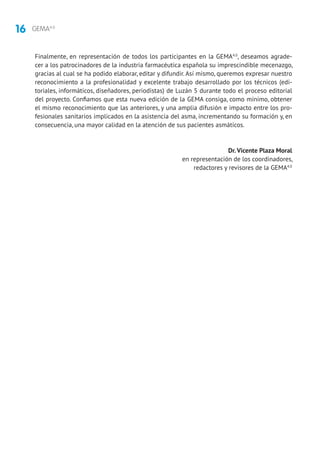 16 GEMA4.0
Finalmente, en representación de todos los participantes en la GEMA4.0
, deseamos agrade-
cer a los patrocinadores de la industria farmacéutica española su imprescindible mecenazgo,
gracias al cual se ha podido elaborar, editar y difundir. Así mismo, queremos expresar nuestro
reconocimiento a la profesionalidad y excelente trabajo desarrollado por los técnicos (edi-
toriales, informáticos, diseñadores, periodistas) de Luzán 5 durante todo el proceso editorial
del proyecto. Confiamos que esta nueva edición de la GEMA consiga, como mínimo, obtener
el mismo reconocimiento que las anteriores, y una amplia difusión e impacto entre los pro-
fesionales sanitarios implicados en la asistencia del asma, incrementando su formación y, en
consecuencia, una mayor calidad en la atención de sus pacientes asmáticos.
Dr. Vicente Plaza Moral
en representación de los coordinadores,
redactores y revisores de la GEMA4.0
 