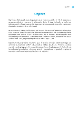 17GEMA4.0
El principal objetivo de la presente guía es mejorar el control y calidad de vida de las personas
con asma mediante el incremento de la formación técnica de los profesionales sanitarios que
deben atenderles. En particular en los aspectos relacionados con la prevención y valoración
diagnóstica-terapéutica de la enfermedad.
No obstante, la GEMA es una plataforma que aglutina una serie de acciones complementarias,
todas diseñadas para alcanzar el objetivo antes descrito, entre las que sobresale el presente
documento: una guía de práctica clínica basada en la evidencia. Posteriormente, otros
documentos (GEMA de Bolsillo. GEMA de Pacientes, GEMA Educadores, Indicadores de Calidad
Asistencial del Asma, etc.) irán completando la “familia” de la GEMA.
Específicamente, el presente documento (guía de práctica clínica) y toda la estrategia que
conforma la plataforma GEMA4.0
, está dirigida a médicos de Atención Primaria, pediatras,
neumólogos,alergólogos,pediatras neumólogos y pediatras alergólogos,otorrinolaringólogos,
farmacólogos, farmacéuticos, enfermería general y especializada en patología respiratoria,
educadores, profesores, pacientes y familiares de pacientes.
Objetivo
 