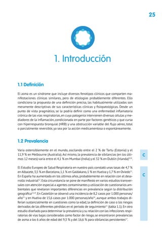 25
C
C
1.1 Definición
El asma es un síndrome que incluye diversos fenotipos clínicos que comparten ma-
nifestaciones clínicas similares, pero de etiologías probablemente diferentes. Ello
condiciona la propuesta de una definición precisa, las habitualmente utilizadas son
meramente descriptivas de sus características clínicas y fisiopatológicas. Desde un
punto de vista pragmático, se la podría definir como una enfermedad inflamatoria
crónica de las vías respiratorias,en cuya patogenia intervienen diversas células y me-
diadores de la inflamación, condicionada en parte por factores genéticos y que cursa
con hiperrespuesta bronquial (HRB) y una obstrucción variable del flujo aéreo, total
o parcialmente reversible, ya sea por la acción medicamentosa o espontáneamente.
1.2 Prevalencia
Varía ostensiblemente en el mundo, oscilando entre el 2 % de Tartu (Estonia) y el
11,9 % en Melbourne (Australia).Así mismo, la prevalencia de sibilancias (en los últi-
mos 12 meses) varía entre el 4,1 % en Mumbai (India) y el 32 % en Dublín (Irlanda)9,10
.
El Estudio Europeo de Salud Respiratoria en nuestro país constató unas tasas de 4,7 %
en Albacete,3,5 % en Barcelona,1,1 % en Galdakano,1 % en Huelva y1,7 % en Oviedo11
.
En España ha aumentado en los últimos años,probablemente en relación con el desa-
rrollo industrial12
.Esta circunstancia se pone de manifiesto en varios estudios transver-
sales con atención especial a agentes contaminantes y utilización de cuestionarios am-
bientales que revelaron importantes diferencias en prevalencia según la distribución
geográfica13,14
.En Castellón se observó una incidencia de 8,2 casos por 1.000 personas/
año15
y en Huelva de 15,6 casos por 1.000 personas/año16
, aunque ambos trabajos di-
ferían sustancialmente en cuestiones como la edad, la definición de caso o los riesgos
derivados de las diferentes pérdidas en el periodo de seguimiento11
(tabla 1.1).En otro
estudio diseñado para determinar la prevalencia ysu relación con las infecciones respi-
ratorias de vías bajas consideradas como factor de riesgo, se encontraron prevalencias
de asma a los 6 años de edad del 9,3 % y del 16,6 % para sibilancias persistentes17
.
1. Introducción
 