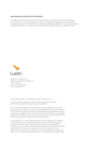 Título original: GEMA4.0
. Guía española para el manejo del asma
© 2015, Comité Ejecutivo de la GEMA. Todos los derechos reservados
ISBN: 978-84-7989-840-3. Depósito legal: PENDIENTE
Las conclusiones, hallazgos y comentarios que aparecen reflejados en esta obra
son propios de los autores y, por tanto, son responsabilidad única y exclusivamente
de los mismos. Se podrían mencionar opciones terapéuticas que podrían contener
indicaciones, posologías y/o formas de administración de productos no autorizados
actualmente en España. Se recuerda que cualquier fármaco mencionado deberá ser
utilizado de acuerdo con la ficha técnica vigente en España.
Los titulares del © se oponen expresamente a cualquier utilización del contenido
de esta publicación sin su expresa autorización, lo que incluye la reproducción,
modificación, registro, copia, explotación, distribución, comunicación pública,
transformación, transmisión, envío, reutilización, publicación, tratamiento o cualquier
otra utilización total o parcial en cualquier modo, medio o formato de esta
publicación. La infracción de los derechos mencionados puede ser constitutiva de
delito contra la propiedad intelectual (artículos 270 y siguientes del Código Penal).
DECLARACIÓN DE CONFLICTO DE INTERESES
Los redactores de la presente guía declaran haber recibido en los cinco últimos años honorarios por
su participación en reuniones, congresos o trabajos de investigación organizados por las siguientes
industrias farmacéuticas: ALK-Abelló, Almirall, AstraZeneca, Boheringer-Ingelheim, Chiesi, GlaxoSmithKline,
Laboratorios Dr. Esteve, Leti, MSD, Menarini, Mundipharma, Novartis, Orion, Pfizer, Stallergens, Teva.
Realización: LUZÁN 5, S.A.
Pasaje de la Virgen de la Alegría, 14
28027 Madrid
e-mail: luzan@luzan5.es
http://www.luzan5.es
 