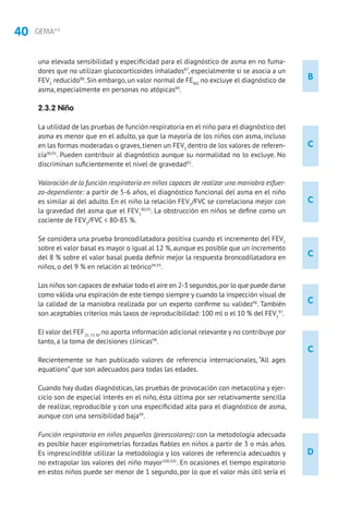 40 GEMA4.0
B
D
C
C
C
C
C
una elevada sensibilidad y especificidad para el diagnóstico de asma en no fuma-
dores que no utilizan glucocorticoides inhalados87
, especialmente si se asocia a un
FEV1
reducido88
. Sin embargo, un valor normal de FENO
no excluye el diagnóstico de
asma, especialmente en personas no atópicas89
.
2.3.2 Niño
La utilidad de las pruebas de función respiratoria en el niño para el diagnóstico del
asma es menor que en el adulto, ya que la mayoría de los niños con asma, incluso
en las formas moderadas o graves, tienen un FEV1
dentro de los valores de referen-
cia90,91
. Pueden contribuir al diagnóstico aunque su normalidad no lo excluye. No
discriminan suficientemente el nivel de gravedad92
.
Valoración de la función respiratoria en niños capaces de realizar una maniobra esfuer-
zo-dependiente: a partir de 5-6 años, el diagnóstico funcional del asma en el niño
es similar al del adulto. En el niño la relación FEV1
/FVC se correlaciona mejor con
la gravedad del asma que el FEV1
80,93
. La obstrucción en niños se define como un
cociente de FEV1
/FVC  80-85 %.
Se considera una prueba broncodilatadora positiva cuando el incremento del FEV1
sobre el valor basal es mayor o igual al 12 %, aunque es posible que un incremento
del 8 % sobre el valor basal pueda definir mejor la respuesta broncodilatadora en
niños, o del 9 % en relación al teórico94,95
.
Los niños son capaces de exhalar todo el aire en 2-3 segundos,por lo que puede darse
como válida una espiración de este tiempo siempre y cuando la inspección visual de
la calidad de la maniobra realizada por un experto confirme su validez96
. También
son aceptables criterios más laxos de reproducibilidad: 100 ml o el 10 % del FEV1
97
.
El valor del FEF25-75 %
,no aporta información adicional relevante y no contribuye por
tanto, a la toma de decisiones clínicas98
.
Recientemente se han publicado valores de referencia internacionales, “All ages
equations” que son adecuados para todas las edades.
Cuando hay dudas diagnósticas, las pruebas de provocación con metacolina y ejer-
cicio son de especial interés en el niño, ésta última por ser relativamente sencilla
de realizar, reproducible y con una especificidad alta para el diagnóstico de asma,
aunque con una sensibilidad baja99
.
Función respiratoria en niños pequeños (preescolares): con la metodología adecuada
es posible hacer espirometrías forzadas fiables en niños a partir de 3 o más años.
Es imprescindible utilizar la metodología y los valores de referencia adecuados y
no extrapolar los valores del niño mayor100,101
. En ocasiones el tiempo espiratorio
en estos niños puede ser menor de 1 segundo, por lo que el valor más útil sería el
 