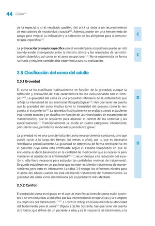 44 GEMA4.0
C
C
D
D
de la especie) o si el resultado positivo del prick se debe a un reconocimiento
de marcadores de reactividad cruzada116
. Además, puede ser una herramienta de
apoyo para mejorar la indicación y la selección de los alérgenos para la inmuno-
terapia específica117
.
La provocación bronquial específica con el aeroalérgeno sospechoso puede ser útil
cuando existe discrepancia entre la historia clínica y los resultados de sensibili-
zación obtenidos, así como en el asma ocupacional118
. No se recomienda de forma
rutinaria y requiere considerable experiencia para su realización.
2.5 Clasificación del asma del adulto
2.5.1 Gravedad
El asma se ha clasificado habitualmente en función de la gravedad, aunque la
definición y evaluación de esta característica ha ido evolucionando con el tiem-
po2,6,119
. La gravedad del asma es una propiedad intrínseca de la enfermedad, que
refleja la intensidad de las anomalías fisiopatológicas120
. Hay que tener en cuenta
que la gravedad del asma implica tanto la intensidad del proceso, como la res-
puesta al tratamiento121
. La gravedad habitualmente se evalúa cuando el paciente
está siendo tratado y se clasifica en función de las necesidades de tratamiento de
mantenimiento que se requieren para alcanzar el control de los síntomas y las
exacerbaciones122
. Tradicionalmente se divide en cuatro categorías: intermitente,
persistente leve, persistente moderada y persistente grave2
.
La gravedad no es una característica del asma necesariamente constante, sino que
puede variar a lo largo del tiempo (en meses o años), por lo que es necesario
reevaluarla periódicamente. La gravedad se determina de forma retrospectiva en
el paciente cuyo asma está controlada según el escalón terapéutico en que se
encuentre, es decir, basándose en la cantidad de medicación que es necesaria para
mantener el control de la enfermedad122,123
, recurriéndose a la reducción del esca-
lón si ello fuera necesario para estipular las cantidades mínimas de tratamiento6
.
Se puede establecer en un paciente que no esté recibiendo tratamiento de mante-
nimiento, pero esto es infrecuente. La tabla 2.9 recoge los diferentes niveles para
el asma del adulto cuando no está recibiendo tratamiento de mantenimiento. La
gravedad del asma viene determinada por el parámetro más afectado.
2.5.2 Control
El control del asma es el grado en el que las manifestaciones del asma están ausen-
tes o se ven reducidas al máximo por las intervenciones terapéuticas y se cumplen
los objetivos del tratamiento122,123
. El control refleja en buena medida la idoneidad
del tratamiento para el asma124
(figura 2.3). No obstante, hay que tener en cuenta
otro factor, que difiere de un paciente a otro, y es la respuesta al tratamiento, o la
 