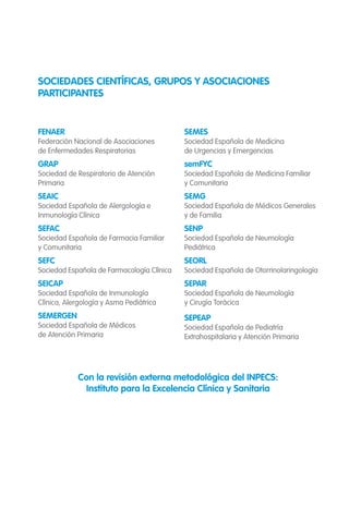 FENAER
Federación Nacional de Asociaciones
de Enfermedades Respiratorias
GRAP
Sociedad de Respiratorio de Atención
Primaria
SEAIC
Sociedad Española de Alergología e
Inmunología Clínica
SEFAC
Sociedad Española de Farmacia Familiar
y Comunitaria
SEFC
Sociedad Española de Farmacología Clínica
SEICAP
Sociedad Española de Inmunología
Clínica, Alergología y Asma Pediátrica
SEMERGEN
Sociedad Española de Médicos
de Atención Primaria
SEMES
Sociedad Española de Medicina
de Urgencias y Emergencias
semFYC
Sociedad Española de Medicina Familiar
y Comunitaria
SEMG
Sociedad Española de Médicos Generales
y de Familia
SENP
Sociedad Española de Neumología
Pediátrica
SEORL
Sociedad Española de Otorrinolaringología
SEPAR
Sociedad Española de Neumología
y Cirugía Torácica
SEPEAP
Sociedad Española de Pediatría
Extrahospitalaria y Atención Primaria
SOCIEDADES CIENTÍFICAS, GRUPOS Y ASOCIACIONES
PARTICIPANTES
Con la revisión externa metodológica del INPECS:
Instituto para la Excelencia Clínica y Sanitaria
 