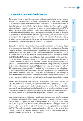 49DIAGNÓSTICO
D
D
C
2.6 Métodos de medición del control
Tal como se define el control, es necesario utilizar un conjunto de pruebas para su
evaluación126
. La herramienta fundamental para evaluar el control del proceso es
la visita médica continuada de seguimiento. En esta visita, se evaluará la presencia
de síntomas y se objetivarán los signos de actividad de la enfermedad, la función
pulmonar basal y el declive exagerado de la misma (cuantificado mediante el FEV1
),
y la presencia de exacerbaciones y visitas a Urgencias. Además, se valorará la in-
fluencia de la enfermedad en la vida diaria y la actividad del paciente, se evaluará
la presencia de posibles efectos adversos y, por último, y de importancia capital,
el cumplimiento terapéutico, incluyendo un recuerdo del plan de autocuidados y
acciones ante la descompensación de la enfermedad, tratando de reforzar en cada
visita la relación entre el profesional sanitario y el paciente.
Con el fin de facilitar y estandarizar la evaluación del control se han desarrollado
diversos cuestionarios sencillos y fáciles de cumplimentar por el paciente. De ellos,
han sido validados y adaptados culturalmente al castellano para su uso en España el
Test de Control del Asma (ACT)127,128
y el Cuestionario de Control del Asma (ACQ)129
. El
ACT tiene una validación más detallada para su uso en la clínica diaria con puntos de
corte definidos,de forma que una puntuación igual o superior a 20 es muy consisten-
te con asma bien controlada, puntuaciones entre 19 y 16 con asma parcialmente o
no bien controlada, y puntuaciones iguales o inferiores a 15 con asma mal controla-
da106,107
.La diferencia mínima clínicamente relevante es de 3 puntos130
.Los puntos de
corte inicialmente establecidos con el ACQ son ≤ 0,75 para asma bien controlada y ≥
1,5 para asma no bien controlada131
. No obstante, recientemente se han validado en
la versión española del ACQ unos nuevos límites132
: asma bien controlada  0,5,asma
parcialmente controlada entre 0,5 a 0,99 y asma no controlada  1. Sin embargo, la
fiabilidad de ambos cuestionarios para detectar asma mal controlada es escasa133
,por
lo que no se deben utilizar nunca como única herramienta de valoración del control.
Existen herramientas específicas validadas y adaptadas al castellano para medir la ca-
lidad de vida,tanto en adultos134
,como en niños con asma135
.No obstante,en la actua-
lidad se considera que su uso resulta más adecuado en el ámbito de la investigación,
que en el de la práctica clínica.Además,habitualmente su cumplimentación precisa de
una inversión de tiempo considerable, a pesar de que existen versiones reducidas136
.
Por ambas razones, no se recomienda su empleo en la asistencia clínica diaria119
.
La segunda herramienta utilizada en la estimación del control de la enfermedad es
la espirometría forzada. El FEV1
es capaz de ajustar con mayor precisión el dominio
control actual127,128
, y también aporta datos para valorar el riesgo de exacerbacio-
nes137
, por lo que el valor basal del FEV1
debe considerarse tanto para valorar el
control actual como el riesgo futuro de exacerbaciones, especialmente cuando es
 60 %138
. Es una buena medida para cuantificar la pérdida progresiva no reversible
de función pulmonar, teniendo en cuenta que la disminución media del FEV1
en
adultos sanos no fumadores es 15-20 ml/año139
.
 