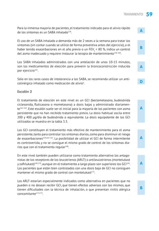 59TRATAMIENTO
A
A
A
B
A
A
D
B
Para la inmensa mayoría de pacientes, el tratamiento indicado para el alivio rápido
de los síntomas es un SABA inhalado158
.
El uso de un SABA inhalado a demanda más de 2 veces a la semana para tratar los
síntomas (sin contar cuando se utilice de forma preventiva antes del ejercicio), o el
haber tenido exacerbaciones en el año previo o un FEV1
 80 %, indica un control
del asma inadecuado y requiere instaurar la terapia de mantenimiento158-160
.
Los SABA inhalados administrados con una antelación de unos 10-15 minutos,
son los medicamentos de elección para prevenir la broncoconstricción inducida
por ejercicio161
.
Sólo en los raros casos de intolerancia a los SABA, se recomienda utilizar un anti-
colinérgico inhalado como medicación de alivio6
.
Escalón 2
El tratamiento de elección en este nivel es un GCI (beclometasona, budesónida
ciclesonida, fluticasona o mometasona) a dosis bajas y administrado diariamen-
te162-165
. Este escalón suele ser el inicial para la mayoría de los pacientes con asma
persistente que no han recibido tratamiento previo. La dosis habitual oscila entre
200 y 400 µg/día de budesónida o equivalente. La dosis equipotente de los GCI
utilizados se muestra en la tabla 3.3.
Los GCI constituyen el tratamiento más efectivo de mantenimiento para el asma
persistente,tanto para controlar los síntomas diarios,como para disminuir el riesgo
de exacerbaciones159,165-167
. La posibilidad de utilizar el GCI de forma intermitente
es controvertida, y no se consigue el mismo grado de control de los síntomas dia-
rios que con el tratamiento regular168
.
En este nivel también pueden utilizarse como tratamiento alternativo los antago-
nistas de los receptores de los leucotrienos (ARLT) o antileucotrienos (montelukast
y zafirlukast)169,170
, aunque en el tratamiento a largo plazo son superiores los GCI169
.
Los pacientes que están bien controlados con una dosis baja de GCI no consiguen
mantener el mismo grado de control con montelukast171
.
Los ARLT estarían especialmente indicados como alternativa en pacientes que no
pueden o no desean recibir GCI, que tienen efectos adversos con los mismos, que
tienen dificultades con la técnica de inhalación, o que presentan rinitis alérgica
concomitante172,173
.
 