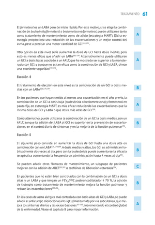 61TRATAMIENTO
B
B
A
A
B
A
A
El formoterol es un LABA pero de inicio rápido. Por este motivo, si se elige la combi-
nación de budesónida/formoterol o beclometasona/formoterol, puede utilizarse tanto
como tratamiento de mantenimiento como de alivio (estrategia MART). Dicha es-
trategia proporciona una reducción de las exacerbaciones y un mejor control del
asma, pese a precisar una menor cantidad de GCI184-191
.
Otra opción en este nivel sería aumentar la dosis de GCI hasta dosis medias, pero
esto es menos eficaz que añadir un LABA192-194
. Alternativamente puede utilizarse
un GCI a dosis bajas asociado a un ARLT, que ha mostrado ser superior a la monote-
rapia con GCI,y aunque no es tan eficaz como la combinación de GCI y LABA, ofrece
una excelente seguridad195-198
.
Escalón 4
El tratamiento de elección en este nivel es la combinación de un GCI a dosis me-
dias con un LABA126,179,199
.
En los pacientes que hayan tenido al menos una exacerbación en el año previo, la
combinación de un GCI a dosis baja (budesónida o beclometasona) y formoterol en
pauta fija, en estrategia MART, es más eficaz reduciendo las exacerbaciones que la
misma dosis de GCI y LABA o que dosis más altas de GCI200
.
Como alternativa, puede utilizarse la combinación de un GCI a dosis medias, con un
ARLT, aunque la adición del LABA al GCI es superior en la prevención de exacerba-
ciones, en el control diario de síntomas y en la mejoría de la función pulmonar196
.
Escalón 5
El siguiente paso consiste en aumentar la dosis de GCI hasta una dosis alta en
combinación con un LABA126,179,199
.A dosis medias y altas, los GCI se administran ha-
bitualmente dos veces al día, pero con la budesónida puede aumentarse la eficacia
terapéutica aumentando la frecuencia de administración hasta 4 veces al día201
.
Se pueden añadir otros fármacos de mantenimiento, un subgrupo de pacientes
mejoran con la adición de ARLT202,203
o teofilinas de liberación retardada204
.
En pacientes que no estén bien controlados con la combinación de un GCI a dosis
altas y un LABA y que tengan un FEV1
/FVC posbroncodilatador ≤ 70 %, la adición
de tiotropio como tratamiento de mantenimiento mejora la función pulmonar y
reduce las exacerbaciones205,206
.
En los casos de asma alérgica mal controlada con dosis altas de GCI y LABA,se puede
añadir el anticuerpo monoclonal anti-IgE (omalizumab) por vía subcutánea,que me-
jora los síntomas diarios y las exacerbaciones207-210
, incrementando el control global
de la enfermedad.Véase el capítulo 8 para mayor información.
C
B
 