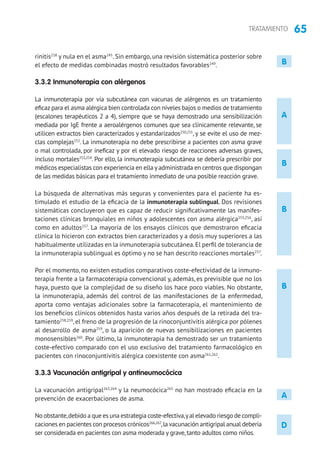 65TRATAMIENTO
rinitis238
y nula en el asma245
. Sin embargo, una revisión sistemática posterior sobre
el efecto de medidas combinadas mostró resultados favorables249
.
3.3.2 Inmunoterapia con alérgenos
La inmunoterapia por vía subcutánea con vacunas de alérgenos es un tratamiento
eficaz para el asma alérgica bien controlada con niveles bajos o medios de tratamiento
(escalones terapéuticos 2 a 4), siempre que se haya demostrado una sensibilización
mediada por IgE frente a aeroalérgenos comunes que sea clínicamente relevante, se
utilicen extractos bien caracterizados y estandarizados250,251
, y se evite el uso de mez-
clas complejas252
. La inmunoterapia no debe prescribirse a pacientes con asma grave
o mal controlada, por ineficaz y por el elevado riesgo de reacciones adversas graves,
incluso mortales253,254
. Por ello, la inmunoterapia subcutánea se debería prescribir por
médicos especialistas con experiencia en ella yadministrada en centros que dispongan
de las medidas básicas para el tratamiento inmediato de una posible reacción grave.
La búsqueda de alternativas más seguras y convenientes para el paciente ha es-
timulado el estudio de la eficacia de la inmunoterapia sublingual. Dos revisiones
sistemáticas concluyeron que es capaz de reducir significativamente las manifes-
taciones clínicas bronquiales en niños y adolescentes con asma alérgica255,256
, así
como en adultos257
. La mayoría de los ensayos clínicos que demostraron eficacia
clínica lo hicieron con extractos bien caracterizados y a dosis muy superiores a las
habitualmente utilizadas en la inmunoterapia subcutánea.El perfil de tolerancia de
la inmunoterapia sublingual es óptimo y no se han descrito reacciones mortales257
.
Por el momento, no existen estudios comparativos coste-efectividad de la inmuno-
terapia frente a la farmacoterapia convencional y, además, es previsible que no los
haya, puesto que la complejidad de su diseño los hace poco viables. No obstante,
la inmunoterapia, además del control de las manifestaciones de la enfermedad,
aporta como ventajas adicionales sobre la farmacoterapia, el mantenimiento de
los beneficios clínicos obtenidos hasta varios años después de la retirada del tra-
tamiento258,259
, el freno de la progresión de la rinoconjuntivitis alérgica por pólenes
al desarrollo de asma259
, o la aparición de nuevas sensibilizaciones en pacientes
monosensibles260
. Por último, la inmunoterapia ha demostrado ser un tratamiento
coste-efectivo comparado con el uso exclusivo del tratamiento farmacológico en
pacientes con rinoconjuntivitis alérgica coexistente con asma261,262
.
3.3.3 Vacunación antigripal y antineumocócica
La vacunación antigripal263,264
y la neumocócica265
no han mostrado eficacia en la
prevención de exacerbaciones de asma.
No obstante,debido a que es una estrategia coste-efectiva,yal elevado riesgo de compli-
caciones en pacientes con procesos crónicos266,267
,la vacunación antigripal anual debería
ser considerada en pacientes con asma moderada y grave,tanto adultos como niños.
A
B
B
B
A
D
B
 