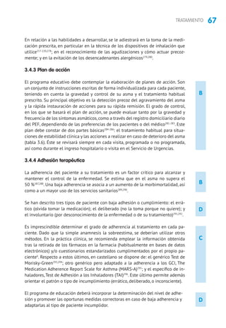 67TRATAMIENTO
C
B
D
D
En relación a las habilidades a desarrollar, se le adiestrará en la toma de la medi-
cación prescrita, en particular en la técnica de los dispositivos de inhalación que
utilice217-220,278
; en el reconocimiento de las agudizaciones y cómo actuar precoz-
mente; y en la evitación de los desencadenantes alergénicos279,280
.
3.4.3 Plan de acción
El programa educativo debe contemplar la elaboración de planes de acción. Son
un conjunto de instrucciones escritas de forma individualizada para cada paciente,
teniendo en cuenta la gravedad y control de su asma y el tratamiento habitual
prescrito. Su principal objetivo es la detección precoz del agravamiento del asma
y la rápida instauración de acciones para su rápida remisión. El grado de control,
en los que se basará el plan de acción, se puede evaluar tanto por la gravedad y
frecuencia de los síntomas asmáticos, como a través del registro domiciliario diario
del PEF, dependiendo de las preferencias de los pacientes o del médico281-283
. Este
plan debe constar de dos partes básicas284-286
: el tratamiento habitual para situa-
ciones de estabilidad clínica y las acciones a realizar en caso de deterioro del asma
(tabla 3.6). Éste se revisará siempre en cada visita, programada o no programada,
así como durante el ingreso hospitalario o visita en el Servicio de Urgencias.
3.4.4 Adhesión terapéutica
La adherencia del paciente a su tratamiento es un factor crítico para alcanzar y
mantener el control de la enfermedad. Se estima que en el asma no supera el
50 %287,288
. Una baja adherencia se asocia a un aumento de la morbimortalidad, así
como a un mayor uso de los servicios sanitarios289,290
.
Se han descrito tres tipos de paciente con baja adhesión o cumplimiento: el errá-
tico (olvida tomar la medicación); el deliberado (no la toma porque no quiere); y
el involuntario (por desconocimiento de la enfermedad o de su tratamiento)291,292
.
Es imprescindible determinar el grado de adherencia al tratamiento en cada pa-
ciente. Dado que la simple anamnesis la sobreestima, se deberían utilizar otros
métodos. En la práctica clínica, se recomienda emplear la información obtenida
tras la retirada de los fármacos en la farmacia (habitualmente en bases de datos
electrónicos) y/o cuestionarios estandarizados cumplimentados por el propio pa-
ciente6
. Respecto a estos últimos, en castellano se dispone de: el genérico Test de
Morisky-Green293,294
; otro genérico pero adaptado a la adherencia a los GCI, The
Medication Adherence Report Scale for Asthma (MARS-A)295
; y el específico de in-
haladores, Test de Adhesión a los Inhaladores (TAI)296
. Este último permite además
orientar el patrón o tipo de incumplimiento (errático, deliberado, o inconsciente).
El programa de educación deberá incorporar la determinación del nivel de adhe-
sión y promover las oportunas medidas correctoras en caso de baja adherencia y
adaptarlas al tipo de paciente incumplidor.
B
 