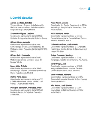 5GEMA4.0
Alonso Mostaza, Soledad
Vicepresidenta y Tesorera de la Federación
Nacional de Asociaciones de Enfermedades
Respiratorias (FENAER). Madrid.
Álvarez Rodríguez, Cesáreo
Coordinador representante de la SEMES.
Medicina de Urgencias.Hospital de Verín.Orense.
Gómez-Outes, Antonio
Coordinador representante de la SEFC.
Farmacología clínica. Agencia Española de
Medicamentos y Productos Sanitarios (AEMPS).
Madrid.
Gómez Ruiz, Fernando
Coordinador representante de la SEMG.
Medicina de familia. Centro de Salud de
Bargas. Toledo.
López Viña, Antolín
Coordinador representante de la SEPAR.
Neumología. Hospital Universitario Puerta de
Hierro Majadahonda. Madrid.
Molina París, Jesús
Coordinador representante de la semFYC
y GRAP. Medicina de familia, semFYC. EAP
Francia I. Fuenlabrada. Madrid.
Pellegrini Belinchón, Francisco Javier
Coordinador representante de la SEPEAP.
Pediatría. Centro de Salud de Pizarrales.
Salamanca.
Plaza Moral, Vicente
Coordinador del Comité Ejecutivo de la GEMA.
Neumología. Hospital de la Santa Creu i Sant
Pau. Barcelona.
Plaza Zamora, Javier
Coordinador representante de la SEFAC.
Farmacia Comunitaria. Farmacia Dres. Zamora
Navarro. Mazarrón. Murcia.
Quintano Jiménez, José Antonio
Coordinador representante de la SEMERGEN.
Medicina de familia. Centro de Salud Lucena I.
Lucena. Córdoba.
Quirce Gancedo, Santiago
Coordinador representante de la SEAIC.
Alergología.Hospital Universitario La Paz.Madrid.
Sanz Ortega, José
Coordinador representante de la SEICAP.
Alergología Pediátrica. Hospital Católico
Universitario Casa de Salud. Valencia
Soler Vilarrasa, Ramona
Coordinadora representante de la SEORL.
Otorrinolaringología. Hospital de Son Espases.
Palma de Mallorca.
Villa Asensi, José Ramón
Coordinador representante de la SENP.
Neumología pediátrica. Hospital del Niño
Jesús. Madrid.
I. Comité ejecutivo
 