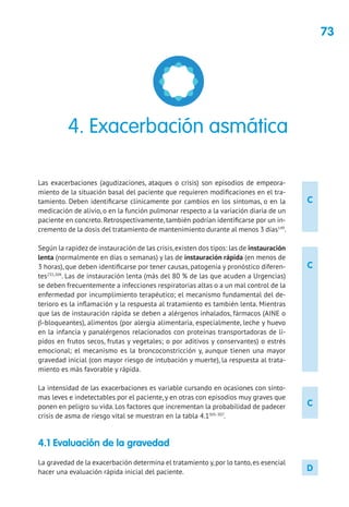 73
C
C
C
D
Las exacerbaciones (agudizaciones, ataques o crisis) son episodios de empeora-
miento de la situación basal del paciente que requieren modificaciones en el tra-
tamiento. Deben identificarse clínicamente por cambios en los síntomas, o en la
medicación de alivio, o en la función pulmonar respecto a la variación diaria de un
paciente en concreto. Retrospectivamente, también podrían identificarse por un in-
cremento de la dosis del tratamiento de mantenimiento durante al menos 3 días149
.
Según la rapidez de instauración de las crisis,existen dos tipos: las de instauración
lenta (normalmente en días o semanas) y las de instauración rápida (en menos de
3 horas), que deben identificarse por tener causas, patogenia y pronóstico diferen-
tes235,304
. Las de instauración lenta (más del 80 % de las que acuden a Urgencias)
se deben frecuentemente a infecciones respiratorias altas o a un mal control de la
enfermedad por incumplimiento terapéutico; el mecanismo fundamental del de-
terioro es la inflamación y la respuesta al tratamiento es también lenta. Mientras
que las de instauración rápida se deben a alérgenos inhalados, fármacos (AINE o
β-bloqueantes), alimentos (por alergia alimentaria, especialmente, leche y huevo
en la infancia y panalérgenos relacionados con proteínas transportadoras de lí-
pidos en frutos secos, frutas y vegetales; o por aditivos y conservantes) o estrés
emocional; el mecanismo es la broncoconstricción y, aunque tienen una mayor
gravedad inicial (con mayor riesgo de intubación y muerte), la respuesta al trata-
miento es más favorable y rápida.
La intensidad de las exacerbaciones es variable cursando en ocasiones con sínto-
mas leves e indetectables por el paciente, y en otras con episodios muy graves que
ponen en peligro su vida. Los factores que incrementan la probabilidad de padecer
crisis de asma de riesgo vital se muestran en la tabla 4.1305-307
.
4.1 Evaluación de la gravedad
La gravedad de la exacerbación determina el tratamiento y,por lo tanto,es esencial
hacer una evaluación rápida inicial del paciente.
4. Exacerbación asmática
 