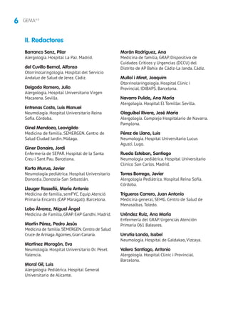 6 GEMA4.0
Barranco Sanz, Pilar
Alergología. Hospital La Paz. Madrid.
del Cuvillo Bernal, Alfonso
Otorrinolaringología. Hospital del Servicio
Andaluz de Salud de Jerez. Cádiz.
Delgado Romero, Julio
Alergología. Hospital Universitario Virgen
Macarena. Sevilla.
Entrenas Costa, Luis Manuel
Neumología. Hospital Universitario Reina
Sofía. Córdoba.
Ginel Mendoza, Leovigildo
Medicina de familia. SEMERGEN. Centro de
Salud Ciudad Jardín. Málaga.
Giner Donaire, Jordi
Enfermería de SEPAR. Hospital de la Santa
Creu i Sant Pau. Barcelona.
Korta Murua, Javier
Neumología pediátrica. Hospital Universitario
Donostia. Donostia-San Sebastián.
Llauger Rosselló, María Antonia
Medicina de familia, semFYC. Equip Atenció
Primaria Encants (CAP Maragall). Barcelona.
Lobo Álvarez, Miguel Ángel
Medicina de Familia, GRAP. EAP Gandhi. Madrid.
Martín Pérez, Pedro Jesús
Medicina de familia.SEMERGEN.Centro de Salud
Cruce de Arinaga.Agüimes,Gran Canaria.
Martínez Moragón, Eva
Neumología. Hospital Universitario Dr. Peset.
Valencia.
Moral Gil, Luis
Alergología Pediátrica. Hospital General
Universitario de Alicante.
Morán Rodríguez, Ana
Medicina de familia, GRAP. Dispositivo de
Cuidados Críticos y Urgencias (DCCU) del
Distrito de AP Bahía de Cádiz-La Janda. Cádiz.
Mullol i Miret, Joaquim
Otorrinolaringología. Hospital Clinic i
Provincial. IDIBAPS. Barcelona.
Navarro Pulido, Ana María
Alergología. Hospital El Tomillar. Sevilla.
Olaguíbel Rivera, José María
Alergología. Complejo Hospitalario de Navarra.
Pamplona.
Pérez de Llano, Luis
Neumología. Hospital Universitario Lucus
Agusti. Lugo.
Rueda Esteban, Santiago
Neumología pediátrica. Hospital Universitario
Clínico San Carlos. Madrid.
Torres Borrego, Javier
Alergología Pediátrica. Hospital Reina Sofía.
Córdoba.
Trigueros Carrero, Juan Antonio
Medicina general, SEMG. Centro de Salud de
Menasalbas. Toledo.
Uréndez Ruiz, Ana María
Enfermería del GRAP. Urgencias Atención
Primaria 061 Baleares.
Urrutia Landa, Isabel
Neumología. Hospital de Galdakao, Vizcaya.
Valero Santiago, Antonio
Alergología. Hospital Clinic i Provincial.
Barcelona.
II. Redactores
 