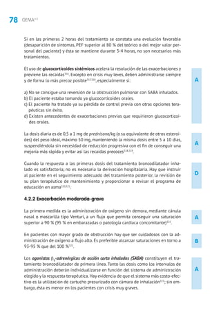 78 GEMA4.0
A
A
D
A
A
B
Si en las primeras 2 horas del tratamiento se constata una evolución favorable
(desaparición de síntomas, PEF superior al 80 % del teórico o del mejor valor per-
sonal del paciente) y ésta se mantiene durante 3-4 horas, no son necesarios más
tratamientos.
El uso de glucocorticoides sistémicos acelera la resolución de las exacerbaciones y
previene las recaídas316
. Excepto en crisis muy leves, deben administrarse siempre
y de forma lo más precoz posible317,318
, especialmente si:
a) No se consigue una reversión de la obstrucción pulmonar con SABA inhalados.
b) El paciente estaba tomando ya glucocorticoides orales.
c) El paciente ha tratado ya su pérdida de control previa con otras opciones tera-
péuticas sin éxito.
d) Existen antecedentes de exacerbaciones previas que requirieron glucocorticoi-
des orales.
La dosis diaria es de 0,5 a 1 mg de prednisona/kg (o su equivalente de otros esteroi-
des) del peso ideal, máximo 50 mg, manteniendo la misma dosis entre 5 a 10 días,
suspendiéndola sin necesidad de reducción progresiva con el fin de conseguir una
mejoría más rápida y evitar así las recaídas precoces318,319
.
Cuando la respuesta a las primeras dosis del tratamiento broncodilatador inha-
lado es satisfactoria, no es necesaria la derivación hospitalaria. Hay que instruir
al paciente en el seguimiento adecuado del tratamiento posterior, la revisión de
su plan terapéutico de mantenimiento y proporcionar o revisar el programa de
educación en asma320,321
.
4.2.2 Exacerbación moderada-grave
La primera medida es la administración de oxígeno sin demora, mediante cánula
nasal o mascarilla tipo Venturi, a un flujo que permita conseguir una saturación
superior a 90 % (95 % en embarazadas o patología cardiaca concomitante)322
.
En pacientes con mayor grado de obstrucción hay que ser cuidadosos con la ad-
ministración de oxígeno a flujo alto. Es preferible alcanzar saturaciones en torno a
93-95 % que del 100 %322
.
Los agonistas β2
-adrenérgicos de acción corta inhalados (SABA) constituyen el tra-
tamiento broncodilatador de primera línea. Tanto las dosis como los intervalos de
administración deberán individualizarse en función del sistema de administración
elegido y la respuesta terapéutica.Hay evidencia de que el sistema más costo-efec-
tivo es la utilización de cartucho presurizado con cámara de inhalación323
; sin em-
bargo, ésta es menor en los pacientes con crisis muy graves.
 