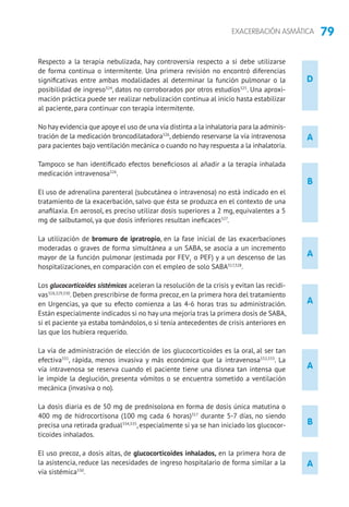 79EXACERBACIÓN ASMÁTICA
D
B
B
A
A
A
A
A
Respecto a la terapia nebulizada, hay controversia respecto a si debe utilizarse
de forma continua o intermitente. Una primera revisión no encontró diferencias
significativas entre ambas modalidades al determinar la función pulmonar o la
posibilidad de ingreso324
, datos no corroborados por otros estudios325
. Una aproxi-
mación práctica puede ser realizar nebulización continua al inicio hasta estabilizar
al paciente, para continuar con terapia intermitente.
No hay evidencia que apoye el uso de una vía distinta a la inhalatoria para la adminis-
tración de la medicación broncodilatadora326
, debiendo reservarse la vía intravenosa
para pacientes bajo ventilación mecánica o cuando no hay respuesta a la inhalatoria.
Tampoco se han identificado efectos beneficiosos al añadir a la terapia inhalada
medicación intravenosa326
.
El uso de adrenalina parenteral (subcutánea o intravenosa) no está indicado en el
tratamiento de la exacerbación, salvo que ésta se produzca en el contexto de una
anafilaxia. En aerosol, es preciso utilizar dosis superiores a 2 mg, equivalentes a 5
mg de salbutamol, ya que dosis inferiores resultan ineficaces327
.
La utilización de bromuro de ipratropio, en la fase inicial de las exacerbaciones
moderadas o graves de forma simultánea a un SABA, se asocia a un incremento
mayor de la función pulmonar (estimada por FEV1
o PEF) y a un descenso de las
hospitalizaciones, en comparación con el empleo de solo SABA317,328
.
Los glucocorticoides sistémicos aceleran la resolución de la crisis y evitan las recidi-
vas318,329,330
. Deben prescribirse de forma precoz, en la primera hora del tratamiento
en Urgencias, ya que su efecto comienza a las 4-6 horas tras su administración.
Están especialmente indicados si no hay una mejoría tras la primera dosis de SABA,
si el paciente ya estaba tomándolos, o si tenía antecedentes de crisis anteriores en
las que los hubiera requerido.
La vía de administración de elección de los glucocorticoides es la oral, al ser tan
efectiva331
, rápida, menos invasiva y más económica que la intravenosa332,333
. La
vía intravenosa se reserva cuando el paciente tiene una disnea tan intensa que
le impide la deglución, presenta vómitos o se encuentra sometido a ventilación
mecánica (invasiva o no).
La dosis diaria es de 50 mg de prednisolona en forma de dosis única matutina o
400 mg de hidrocortisona (100 mg cada 6 horas)317
durante 5-7 días, no siendo
precisa una retirada gradual334,335
, especialmente si ya se han iniciado los glucocor-
ticoides inhalados.
El uso precoz, a dosis altas, de glucocorticoides inhalados, en la primera hora de
la asistencia, reduce las necesidades de ingreso hospitalario de forma similar a la
vía sistémica330
.
 