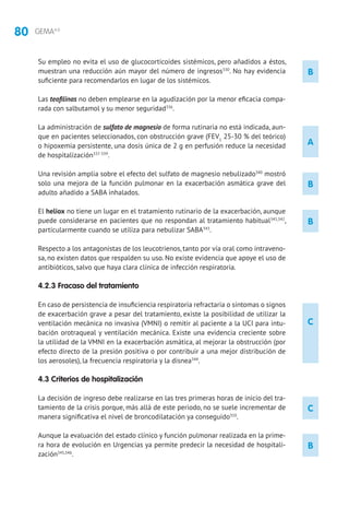 80 GEMA4.0
A
Su empleo no evita el uso de glucocorticoides sistémicos, pero añadidos a éstos,
muestran una reducción aún mayor del número de ingresos330
. No hay evidencia
suficiente para recomendarlos en lugar de los sistémicos.
Las teofilinas no deben emplearse en la agudización por la menor eficacia compa-
rada con salbutamol y su menor seguridad336
.
La administración de sulfato de magnesio de forma rutinaria no está indicada, aun-
que en pacientes seleccionados, con obstrucción grave (FEV1
25-30 % del teórico)
o hipoxemia persistente, una dosis única de 2 g en perfusión reduce la necesidad
de hospitalización337-339
.
Una revisión amplia sobre el efecto del sulfato de magnesio nebulizado340
mostró
solo una mejora de la función pulmonar en la exacerbación asmática grave del
adulto añadido a SABA inhalados.
El heliox no tiene un lugar en el tratamiento rutinario de la exacerbación, aunque
puede considerarse en pacientes que no respondan al tratamiento habitual341,342
,
particularmente cuando se utiliza para nebulizar SABA343
.
Respecto a los antagonistas de los leucotrienos, tanto por vía oral como intraveno-
sa, no existen datos que respalden su uso. No existe evidencia que apoye el uso de
antibióticos, salvo que haya clara clínica de infección respiratoria.
4.2.3 Fracaso del tratamiento
En caso de persistencia de insuficiencia respiratoria refractaria o síntomas o signos
de exacerbación grave a pesar del tratamiento, existe la posibilidad de utilizar la
ventilación mecánica no invasiva (VMNI) o remitir al paciente a la UCI para intu-
bación orotraqueal y ventilación mecánica. Existe una evidencia creciente sobre
la utilidad de la VMNI en la exacerbación asmática, al mejorar la obstrucción (por
efecto directo de la presión positiva o por contribuir a una mejor distribución de
los aerosoles), la frecuencia respiratoria y la disnea344
.
4.3 Criterios de hospitalización
La decisión de ingreso debe realizarse en las tres primeras horas de inicio del tra-
tamiento de la crisis porque, más allá de este periodo, no se suele incrementar de
manera significativa el nivel de broncodilatación ya conseguido310
.
Aunque la evaluación del estado clínico y función pulmonar realizada en la prime-
ra hora de evolución en Urgencias ya permite predecir la necesidad de hospitali-
zación345,346
.
B
C
B
B
B
C
 