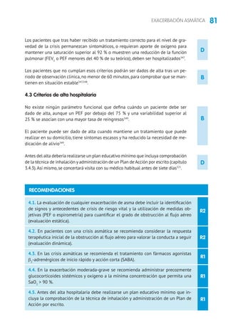 81EXACERBACIÓN ASMÁTICA
D
D
Los pacientes que tras haber recibido un tratamiento correcto para el nivel de gra-
vedad de la crisis permanezcan sintomáticos, o requieran aporte de oxígeno para
mantener una saturación superior al 92 % o muestren una reducción de la función
pulmonar (FEV1
o PEF menores del 40 % de su teórico), deben ser hospitalizados347
.
Los pacientes que no cumplan esos criterios podrán ser dados de alta tras un pe-
riodo de observación clínica,no menor de 60 minutos,para comprobar que se man-
tienen en situación estable347,348
.
4.3 Criterios de alta hospitalaria
No existe ningún parámetro funcional que defina cuándo un paciente debe ser
dado de alta, aunque un PEF por debajo del 75 % y una variabilidad superior al
25 % se asocian con una mayor tasa de reingresos349
.
El paciente puede ser dado de alta cuando mantiene un tratamiento que puede
realizar en su domicilio, tiene síntomas escasos y ha reducido la necesidad de me-
dicación de alivio349
.
Antes del alta debería realizarse un plan educativo mínimo que incluya comprobación
de la técnica de inhalación y administración de un Plan de Acción por escrito (capítulo
3.4.3).Así mismo, se concertará visita con su médico habitual antes de siete días321
.
R2
R2
R1
R1
R1
4.1. La evaluación de cualquier exacerbación de asma debe incluir la identificación
de signos y antecedentes de crisis de riesgo vital y la utilización de medidas ob-
jetivas (PEF o espirometría) para cuantificar el grado de obstrucción al flujo aéreo
(evaluación estática).
4.2. En pacientes con una crisis asmática se recomienda considerar la respuesta
terapéutica inicial de la obstrucción al flujo aéreo para valorar la conducta a seguir
(evaluación dinámica).
4.3. En las crisis asmáticas se recomienda el tratamiento con fármacos agonistas
β2
-adrenérgicos de inicio rápido y acción corta (SABA).
4.4. En la exacerbación moderada-grave se recomienda administrar precozmente
glucocorticoides sistémicos y oxígeno a la mínima concentración que permita una
SaO2
 90 %.
4.5. Antes del alta hospitalaria debe realizarse un plan educativo mínimo que in-
cluya la comprobación de la técnica de inhalación y administración de un Plan de
Acción por escrito.
B
B
RECOMENDACIONES
 
