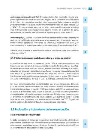 85TRATAMIENTO DEL ASMA DEL NIÑO
B
A
D
B
Anticuerpos monoclonales anti-IgE. Diversos estudios han mostrado eficacia tera-
péutica (disminución de la dosis de GCI, mejoría de la calidad de vida, reducción
de las crisis y las hospitalizaciones) en niños mayores de 6 años con asma alérgica
persistente moderada o grave, insuficientemente controlada con dosis altas de GCI
y LABA210
. En un estudio en vida real en niños con asma alérgica grave, al quinto
mes de tratamiento con omalizumab se observó mejoría en el control del asma,
reducción de las tasas de exacerbaciones e ingresos y de las dosis de GCI375
.	
Inmunoterapia (IT). Cuando se utilizan extractos estandarizados biológicamente y en
pacientes sensibilizados adecuadamente seleccionados, este tratamiento ha mos-
trado un efecto beneficioso reduciendo los síntomas, la medicación de alivio y de
mantenimiento y la hiperrespuesta bronquial (tanto específica como inespecífica)251
.
Además, la IT previene el desarrollo de nuevas sensibilizaciones y de asma en
niños con rinitis376
.
5.1.2 Tratamiento según nivel de gravedad y el grado de control
La clasificación del asma por gravedad (tabla 2.13) se realiza en pacientes sin
tratamiento para elegir el de mantenimiento inicial. Posteriormente, las modifica-
ciones se realizarán de forma escalonada,ajustando la medicación según el control
actual de los síntomas, valorando el riesgo futuro y teniendo en cuenta la edad del
niño (tablas 5.2 y 5.3). En niños mayores de 3 años, para facilitar la evaluación de
los síntomas, pueden utilizarse cuestionarios clínicos como el test de CAN (Control
del Asma en Niños [tabla 2.14]) o el C-ACT (Childhood Asthma Control Test).
Los niños con asma episódica ocasional deben usar broncodilatadores a demanda
y sin tratamiento de mantenimiento.Los niños con asma episódica frecuente deben
iniciar el tratamiento en el escalón 2 (GCI a dosis bajas o ARLT) y,si no se controlan,
se subirá el tratamiento hasta lograr el control. Los niños con asma persistente
moderada deben iniciar el tratamiento en el escalón 3.En los niños con asma grave
es preferible iniciar el tratamiento en el escalón 5 y en cuanto se logre el control
bajar de escalón (step down) buscando la dosis mínima efectiva377-379
. El grado de
control y el nivel del tratamiento deben evaluarse cada tres meses.
5.2 Evaluación y tratamiento de la exacerbación
5.2.1 Evaluación de la gravedad
Se debe considerar: el tiempo de evolución de la crisis, tratamiento administrado
previamente, tratamiento de mantenimiento que esté recibiendo y existencia de
enfermedades asociadas y factores de riesgo (intubación previa, hospitalización en
el año anterior, uso de glucocorticoides orales, etc.).
B
D
 