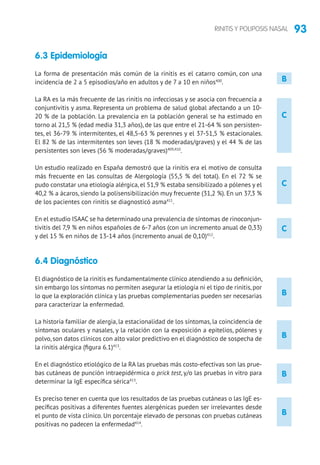 93RINITIS Y POLIPOSIS NASAL
C
C
C
B
B
B
B
6.3 Epidemiología
La forma de presentación más común de la rinitis es el catarro común, con una
incidencia de 2 a 5 episodios/año en adultos y de 7 a 10 en niños400
.
La RA es la más frecuente de las rinitis no infecciosas y se asocia con frecuencia a
conjuntivitis y asma. Representa un problema de salud global afectando a un 10-
20 % de la población. La prevalencia en la población general se ha estimado en
torno al 21,5 % (edad media 31,3 años), de las que entre el 21-64 % son persisten-
tes, el 36-79 % intermitentes, el 48,5-63 % perennes y el 37-51,5 % estacionales.
El 82 % de las intermitentes son leves (18 % moderadas/graves) y el 44 % de las
persistentes son leves (56 % moderadas/graves)409,410
.
Un estudio realizado en España demostró que la rinitis era el motivo de consulta
más frecuente en las consultas de Alergología (55,5 % del total). En el 72 % se
pudo constatar una etiología alérgica, el 51,9 % estaba sensibilizado a pólenes y el
40,2 % a ácaros, siendo la polisensibilización muy frecuente (31,2 %). En un 37,3 %
de los pacientes con rinitis se diagnosticó asma411
.
En el estudio ISAAC se ha determinado una prevalencia de síntomas de rinoconjun-
tivitis del 7,9 % en niños españoles de 6-7 años (con un incremento anual de 0,33)
y del 15 % en niños de 13-14 años (incremento anual de 0,10)412
.
6.4 Diagnóstico
El diagnóstico de la rinitis es fundamentalmente clínico atendiendo a su definición,
sin embargo los síntomas no permiten asegurar la etiología ni el tipo de rinitis, por
lo que la exploración clínica y las pruebas complementarias pueden ser necesarias
para caracterizar la enfermedad.
La historia familiar de alergia, la estacionalidad de los síntomas, la coincidencia de
síntomas oculares y nasales, y la relación con la exposición a epitelios, pólenes y
polvo, son datos clínicos con alto valor predictivo en el diagnóstico de sospecha de
la rinitis alérgica (figura 6.1)413
.
En el diagnóstico etiológico de la RA las pruebas más costo-efectivas son las prue-
bas cutáneas de punción intraepidérmica o prick test, y/o las pruebas in vitro para
determinar la IgE específica sérica413
.
Es preciso tener en cuenta que los resultados de las pruebas cutáneas o las IgE es-
pecíficas positivas a diferentes fuentes alergénicas pueden ser irrelevantes desde
el punto de vista clínico. Un porcentaje elevado de personas con pruebas cutáneas
positivas no padecen la enfermedad414
.
B
 