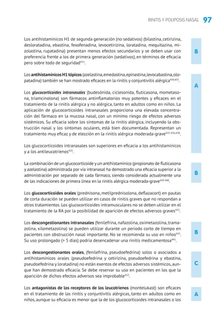 97RINITIS Y POLIPOSIS NASAL
B
Los antihistamínicos H1 de segunda generación (no sedativos) (bilastina, cetirizina,
desloratadina, ebastina, fexofenadina, levocetirizina, loratadina, mequitazina, mi-
zolastina, rupatadina) presentan menos efectos secundarios y se deben usar con
preferencia frente a los de primera generación (sedativos), en términos de eficacia
pero sobre todo de seguridad433
.
Los antihistamínicos H1 tópicos (azelastina,emedastina,epinastina,levocabastina,olo-
patadina) también se han mostrado eficaces en la rinitis y conjuntivitis alérgica434,435
.
Los glucocorticoides intranasales (budesónida, ciclesonida, fluticasona, mometaso-
na, triamcinolona) son fármacos antinflamatorios muy potentes y eficaces en el
tratamiento de la rinitis alérgica y no alérgica, tanto en adultos como en niños. La
aplicación de glucocorticoides intranasales proporciona una elevada concentra-
ción del fármaco en la mucosa nasal, con un mínimo riesgo de efectos adversos
sistémicos. Su eficacia sobre los síntomas de la rinitis alérgica, incluyendo la obs-
trucción nasal y los síntomas oculares, está bien documentada. Representan un
tratamiento muy eficaz y de elección en la rinitis alérgica moderada-grave433-436,438
.
Los glucocorticoides intranasales son superiores en eficacia a los antihistamínicos
y a los antileucotrienos433
.
La combinación de un glucocorticoide y un antihistamínico (propionato de fluticasona
y azelastina) administrada por vía intranasal ha demostrado una eficacia superior a la
administración por separado de cada fármaco, siendo considerada actualmente una
de las indicaciones de primera línea en la rinitis alérgica moderada-grave439-440
.
Los glucocorticoides orales (prednisona, metilprednisolona, deflazacort) en pautas
de corta duración se pueden utilizar en casos de rinitis graves que no respondan a
otros tratamientos. Los glucocorticoides intramusculares no se deben utilizar en el
tratamiento de la RA por la posibilidad de aparición de efectos adversos graves433
.
Los descongestionantes intranasales (fenilefrina, nafazolina, oximetazolina, trama-
zolina, xilometazolina) se pueden utilizar durante un periodo corto de tiempo en
pacientes con obstrucción nasal importante. No se recomienda su uso en niños433
.
Su uso prolongado ( 5 días) podría desencadenar una rinitis medicamentosa441
.
Los descongestionantes orales, (fenilefrina, pseudoefedrina) solos o asociados a
antihistamínicos orales (pseudoefedrina y cetirizina, pseudoefedrina y ebastina,
pseudoefedrina y loratadina) no están exentos de efectos adversos sistémicos,aun-
que han demostrado eficacia. Se debe reservar su uso en pacientes en los que la
aparición de dichos efectos adversos sea improbable433
.
Los antagonistas de los receptores de los leucotrienos (montelukast) son eficaces
en el tratamiento de las rinitis y conjuntivitis alérgicas, tanto en adultos como en
niños, aunque su eficacia es menor que la de los glucocorticoides intranasales o los
A
B
B
C
A
 