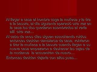 Al llegar a casa eell hhoommbbrree ccooggee llaa mmuuññeeccaa yy llaa ttiirraa 
aa llaa bbaassuurraa,, aall ddííaa ssiigguuiieennttee aappaarreecciióó oottrraa vveezz eenn 
llaa ccaassaa llooss ddooss qquueeddaarroonn aassoommbbrraaddooss aall vveerrllaa 
aallllíí oottrraa vveezz…… 
AAll ccaabboo ddee uunnooss ddííaass ssiigguueenn eessccuucchhaannddoo rruuiiddooss 
eennttoonncceess ddeecciiddeenn ccaammbbiiaarrssee ddee ccaassaa,, vvoollvviieerroonn 
aa ttiirraarr llaa mmuuññeeccaa aa llaa bbaassuurraa ccuuaannddoo lllleeggaann aa ssuu 
nnuueevvaa ccaassaa eemmppeezzaarroonn aa ddeesshhaacceerr llaass ccaajjaass ddee 
llaa mmuuddaannssaa llaa eennccuueennttrraann ddee nnuueevvoo…… 
EEnnttoonncceess ddeecciiddeenn ddeejjaarrllaa ccoonn eellllooss ppuueess…… 
 