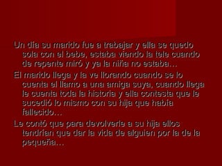 Un día su mmaarriiddoo ffuuee aa ttrraabbaajjaarr yy eellllaa ssee qquueeddoo 
ssoollaa ccoonn eell bbeebbee,, eessttaabbaa vviieennddoo llaa tteellee ccuuaannddoo 
ddee rreeppeennttee mmiirróó yy yyaa llaa nniiññaa nnoo eessttaabbaa…… 
EEll mmaarriiddoo lllleeggaa yy llaa vvee lllloorraannddoo ccuuaannddoo ssee lloo 
ccuueennttaa eell llllaammoo aa uunnaa aammiiggaa ssuuyyaa,, ccuuaannddoo lllleeggaa 
llee ccuueennttaa ttooddaa llaa hhiissttoorriiaa yy eellllaa ccoonntteessttaa qquuee llee 
ssuucceeddiióó lloo mmiissmmoo ccoonn ssuu hhiijjaa qquuee hhaabbííaa 
ffaalllleecciiddoo…… 
LLee ccoonnttóó qquuee ppaarraa ddeevvoollvveerrllee aa ssuu hhiijjaa eellllooss 
tteennddrrííaann qquuee ddaarr llaa vviiddaa ddee aallgguuiieenn ppoorr llaa ddee llaa 
ppeeqquueeññaa…… 
 