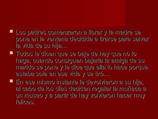  Los padres comenzaron aa lllloorraarr yy llaa mmaaddrree ssee 
ppoonnee eenn llaa vveennttaannaa ddeecciiddiiddaa aa ttiirraarrssee ppaarraa ssaallvvaarr 
llaa vviiddaa ddee ssuu hhiijjaa…… 
 TTooddooss llee ddiicceenn qquuee ssee bbaajjee ddee hhaayy qquuee nnoo lloo 
hhaaggaa,, ccuuaannddoo ccoonnssiigguueenn bbaajjaarrllaa llaa aammiiggaa ddee ssuu 
mmaarriiddoo ssee ppoonnee yy llee ddiiccee qquuee eellllaa lloo hhaaccee ppoorrqquuee 
eessttaabbaa ssoollaa eenn eessaa vviiddaa yy ssee ttiirróó…… 
 EEnn eessee mmiissmmoo iinnssttaannttee llee ddeevvoollvviieerroonn aa ssuu hhiijjaa,, 
aall ccaabboo ddee llooss ddííaass ddeecciiddeenn rreeggaallaarr llaa mmuuññeeccaa aa 
uunn mmuusseeoo yy aa ppaarrttiirr ddee hhaayy vvoollvviieerroonn hhaacceerr mmuuyy 
ffeelliicceess.. 
 