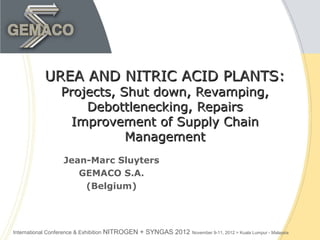 UREA AND NITRIC ACID PLANTS:
                    Projects, Shut down, Revamping,
                        Debottlenecking, Repairs
                      Improvement of Supply Chain
                               Management
                     Jean-Marc Sluyters
                        GEMACO S.A.
                         (Belgium)




International Conference & Exhibition   NITROGEN + SYNGAS 2012 November 9-11, 2012 > Kuala Lumpur - Malaysia
 