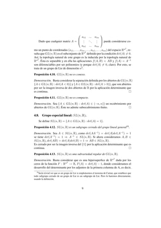                       
                                           a11 ... a1n
                                         .                   .  puede considerarse co-
     Dado que cualquier matriz A =  .       .
                                                     ..
                                                        .     . 
                                                              .
                                           an1 ... ann
                                                                                          2
mo un punto de coordenadas (a11 , . . . , a1n , . . . , an1 , . . . , ann ) del espacio Rn , re-
                                               2
sulta que GL(n; R) es el subconjunto de Rn deﬁnido por la condici´ n det(A) = 0. o
As´, la topolog´a natural de este grupo es la inducida por la topolog´a natural de
   ı             ı                                                                 ı
R n2 . Esta es separable y en ella las aplicaciones f (A, B) = AB y f (A) = A−1
       ´
son diferenciables por ser polinomios (y porque det(A) = 0, claro). Por esto, se
trata de un grupo de Lie de dimensi´ n n2 .
                                      o

Proposici´ n 4.10. GL(n; R) no es conexo.
         o

Demostraci´ n. Basta considerar la separaci´ n deﬁnida por los abiertos de GL(n; R)
            o                              o
{A ∈ GL(n; R) : det(A  0)} y {A ∈ GL(n; R) : det(A  0)}, que son abiertos
por ser la imagen inversa de dos abiertos de R por la aplicaci´ n determinante que
                                                              o
es continua.

Proposici´ n 4.11. GL(n; R) no es compacto.
         o

Demostraci´ n. Sea {A ∈ GL(n; R) : det(A) ∈ (−n, n)} un recubrimiento por
            o
                      ´
abiertos de GL(n; R). Este no admite subrecubrimiento ﬁnito.

4.8.     Grupo especial lineal: SL(n, R).
       Se deﬁne SL(n, R) = {A ∈ GL(n, R) : det(A) = 1}.

Proposici´ n 4.12. SL(n, R) es un subgrupo cerrado del grupo lineal general18 .
         o

Demostraci´ n. Sea A ∈ SL(n, R), como det(AA−1 ) = det(A)det(A−1 ) = 1
           o
se tiene det(A−1 ) = 1 ⇒ A−1 ∈ SL(n, R). Si ahora consideramos A, B ∈
SL(n, R), det(AB) = det(A)det(B) = 1 ⇒ AB ∈ SL(n, R).
Es cerrado por ser la imagen inversa del {1} por la aplicaci´ n determinante que es
                                                            o
continua.

Proposici´ n 4.13. SL(n, R) es una subvariedad regular de GL(n, R).
         o
                                                                                 2
Demostraci´ n. Basta considerar que es una hipersuperﬁce de Rn dada por los
            o
                           2
ceros de la funci´ n F : Rn → R, F (A) = det(A) − 1, donde consideramos el
                 o
desarrollo del determinante por los adjuntos de la primera columna de A, es decir,
  18
    Ser´a trivial ver que es un grupo de Lie si emple´ semos el teorema de Cartan, que establece que
       ı                                             a
todo subgrupo cerrado de un grupo de Lie es un subgrupo de Lie. Pero lo haremos directamente,
usando la deﬁnici´ n.
                   o


                                                 9
 