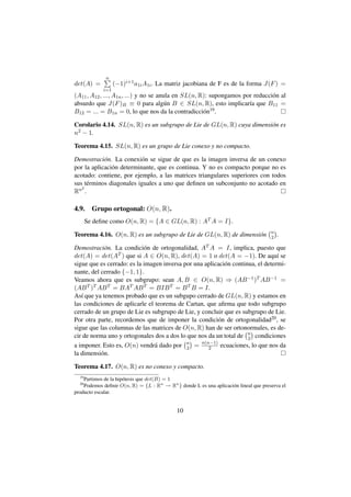 n
det(A) =           (−1)i+1 a1i A1i . La matriz jacobiana de F es de la forma J(F ) =
             i=1
(A11 , A12 , ..., A1n , ...) y no se anula en SL(n, R): supongamos por reducci´ n al
                                                                              o
absurdo que J(F )B ≡ 0 para alg´ n B ∈ SL(n, R), esto implicar´a que B11 =
                                        u                            ı
B12 = ... = B1n = 0, lo que nos da la contradicci´ n19 .
                                                     o

Corolario 4.14. SL(n, R) es un subgrupo de Lie de GL(n, R) cuya dimensi´ n es
                                                                       o
n 2 − 1.


Teorema 4.15. SL(n, R) es un grupo de Lie conexo y no compacto.

Demostraci´ n. La conexi´ n se sigue de que es la imagen inversa de un conexo
            o              o
por la aplicaci´ n determinante, que es continua. Y no es compacto porque no es
               o
acotado: contiene, por ejemplo, a las matrices triangulares superiores con todos
sus t´ rminos diagonales iguales a uno que deﬁnen un subconjunto no acotado en
     e
   2
Rn .

4.9.     Grupo ortogonal: O(n, R).
       Se deﬁne como O(n, R) = {A ∈ GL(n, R) : AT A = I}.
                                                                                      n
Teorema 4.16. O(n, R) es un subgrupo de Lie de GL(n, R) de dimensi´ n
                                                                  o                   2   .

Demostraci´ n. La condici´ n de ortogonalidad, AT A = I, implica, puesto que
             o              o
det(A) = det(A   T ) que si A ∈ O(n, R), det(A) = 1 o det(A = −1). De aqu´ se    ı
sigue que es cerrado: es la imagen inversa por una aplicaci´ n continua, el determi-
                                                           o
nante, del cerrado {−1, 1}.
Veamos ahora que es subgrupo: sean A, B ∈ O(n, R) ⇒ (AB −1 )T AB −1 =
(AB T )T AB T = BAT AB T = BIB T = B T B = I.
As´ que ya tenemos probado que es un subgupo cerrado de GL(n, R) y estamos en
   ı
las condiciones de aplicarle el teorema de Cartan, que aﬁrma que todo subgrupo
cerrado de un grupo de Lie es subgrupo de Lie, y concluir que es subgrupo de Lie.
Por otra parte, recordemos que de imponer la condici´ n de ortogonalidad20 , se
                                                         o
sigue que las columnas de las matrices de O(n, R) han de ser ortonormales, es de-
cir de norma uno y ortogonales dos a dos lo que nos da un total de n condiciones
                                                                     2
                                            n     n(n−1)
a imponer. Esto es, O(n) vendr´ dado por 2 = 2 ecuaciones, lo que nos da
                                a
la dimensi´ n.
           o

Teorema 4.17. O(n, R) es no conexo y compacto.
  19
    Partimos de la hip´ tesis que det(B) = 1
                      o
  20
    Podemos deﬁnir O(n, R) = {L : Rn → Rn } donde L es una aplicaci´ n lineal que preserva el
                                                                   o
producto escalar.


                                             10
 